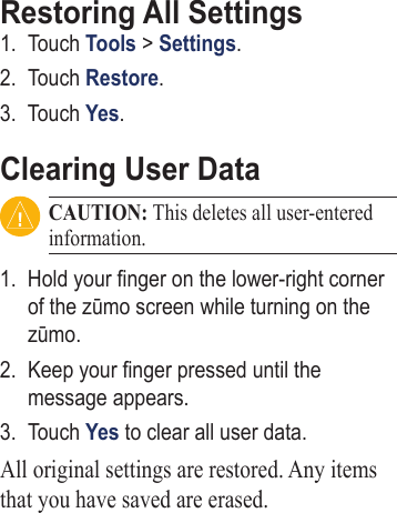 Restoring All Settings1.  Touch Tools &gt; Settings. 2.  Touch Restore.3.  Touch Yes.Clearing User DataCAUTION: This deletes all user-entered information.1.  Hold your nger on the lower‑right corner of the zūmo screen while turning on the zūmo. 2.  Keep your nger pressed until the message appears. 3.  Touch Yes to clear all user data. All original settings are restored. Any items that you have saved are erased.