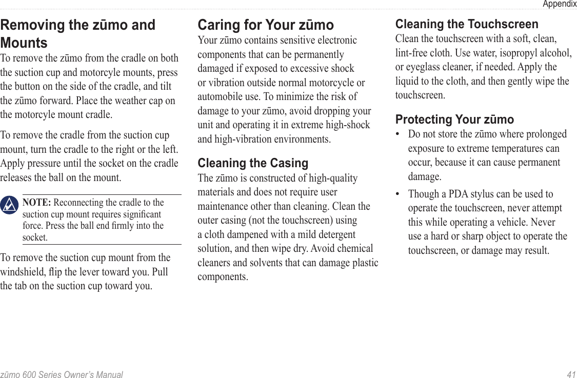 zūmo 600 Series Owner’s Manual  41AppendixRemoving the zūmo and MountsTo remove the zūmo from the cradle on both the suction cup and motorcyle mounts, press the button on the side of the cradle, and tilt the zūmo forward. Place the weather cap on the motorcyle mount cradle.To remove the cradle from the suction cup mount, turn the cradle to the right or the left. Apply pressure until the socket on the cradle releases the ball on the mount. NOTE: Reconnecting the cradle to the suction cup mount requires signicant force. Press the ball end rmly into the socket.To remove the suction cup mount from the windshield, ip the lever toward you. Pull the tab on the suction cup toward you.Caring for Your zūmo Your zūmo contains sensitive electronic components that can be permanently damaged if exposed to excessive shock or vibration outside normal motorcycle or automobile use. To minimize the risk of damage to your zūmo, avoid dropping your unit and operating it in extreme high-shock and high-vibration environments.Cleaning the CasingThe zūmo is constructed of high-quality materials and does not require user maintenance other than cleaning. Clean the outer casing (not the touchscreen) using a cloth dampened with a mild detergent solution, and then wipe dry. Avoid chemical cleaners and solvents that can damage plastic components.Cleaning the TouchscreenClean the touchscreen with a soft, clean, lint-free cloth. Use water, isopropyl alcohol, or eyeglass cleaner, if needed. Apply the liquid to the cloth, and then gently wipe the touchscreen.Protecting Your zūmoDo not store the zūmo where prolonged exposure to extreme temperatures can occur, because it can cause permanent damage. Though a PDA stylus can be used to operate the touchscreen, never attempt this while operating a vehicle. Never use a hard or sharp object to operate the touchscreen, or damage may result. ••