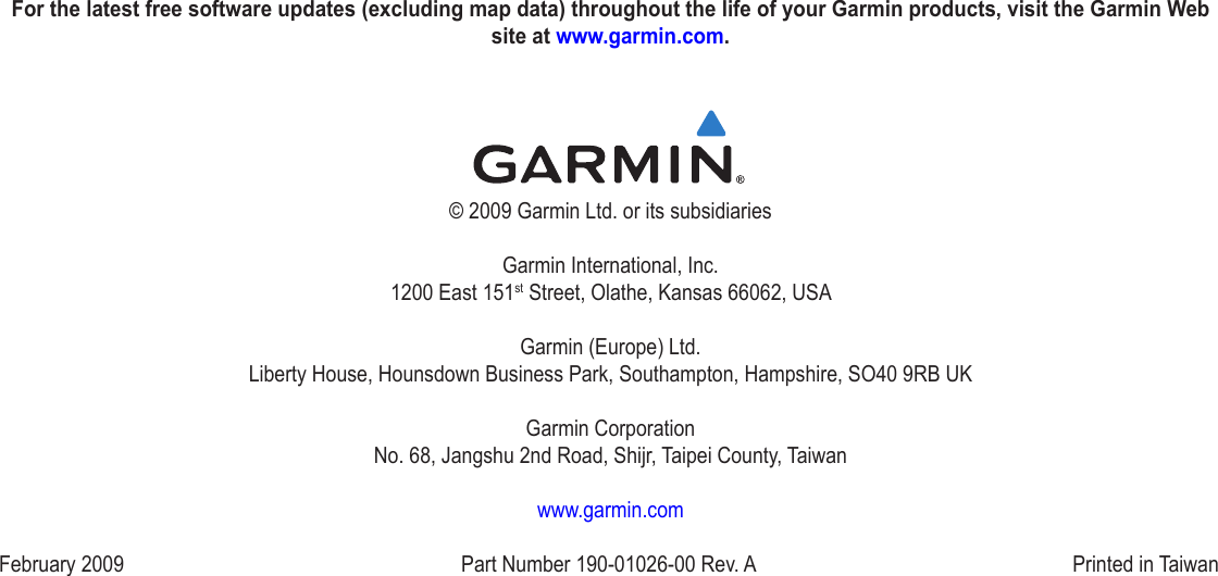 For the latest free software updates (excluding map data) throughout the life of your Garmin products, visit the Garmin Web site at www.garmin.com.© 2009 Garmin Ltd. or its subsidiariesGarmin International, Inc. 1200 East 151st Street, Olathe, Kansas 66062, USAGarmin (Europe) Ltd. Liberty House, Hounsdown Business Park, Southampton, Hampshire, SO40 9RB UKGarmin Corporation No. 68, Jangshu 2nd Road, Shijr, Taipei County, Taiwanwww.garmin.comFebruary 2009  Part Number 190‑01026‑00 Rev. A  Printed in Taiwan