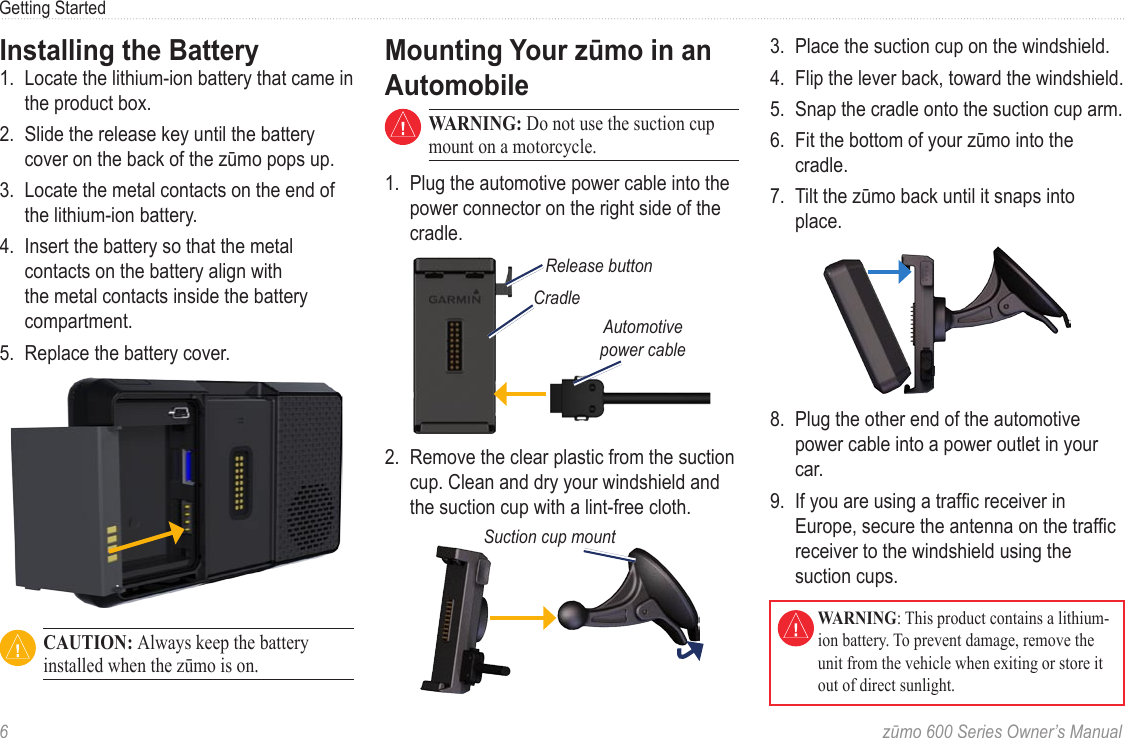 6  zūmo 600 Series Owner’s ManualGetting StartedInstalling the Battery1.  Locate the lithium‑ion battery that came in the product box.2.  Slide the release key until the battery cover on the back of the zūmo pops up. 3.  Locate the metal contacts on the end of the lithium‑ion battery. 4.  Insert the battery so that the metal contacts on the battery align with the metal contacts inside the battery compartment. 5.  Replace the battery cover.  CAUTION: Always keep the battery installed when the zūmo is on.Mounting Your zūmo in an Automobile WARNING: Do not use the suction cup mount on a motorcycle.1.  Plug the automotive power cable into the power connector on the right side of the cradle. CradleAutomotive power cableRelease button2.  Remove the clear plastic from the suction cup. Clean and dry your windshield and the suction cup with a lint‑free cloth. Suction cup mount3.  Place the suction cup on the windshield. 4.  Flip the lever back, toward the windshield. 5.  Snap the cradle onto the suction cup arm.6.  Fit the bottom of your zūmo into the cradle.7.  Tilt the zūmo back until it snaps into place.8.  Plug the other end of the automotive power cable into a power outlet in your car. 9.  If you are using a trafc receiver in Europe, secure the antenna on the trafc receiver to the windshield using the suction cups.   WARNING: This product contains a lithium-ion battery. To prevent damage, remove the unit from the vehicle when exiting or store it out of direct sunlight.