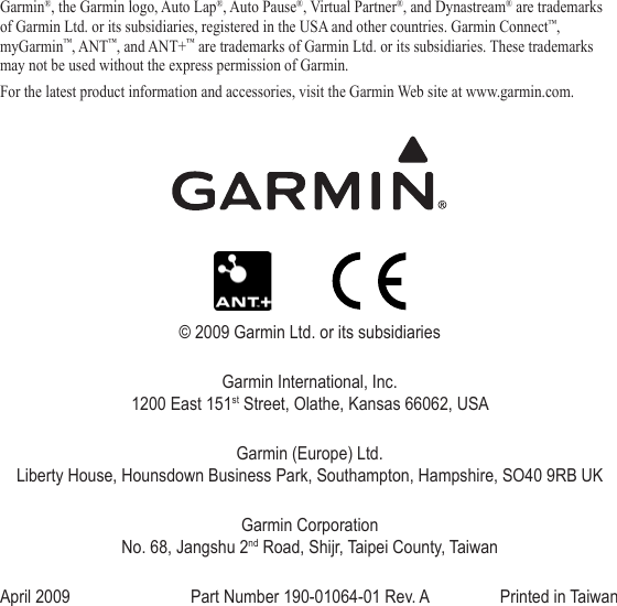 Garmin®, the Garmin logo, Auto Lap®, Auto Pause®, Virtual Partner®, and Dynastream® are trademarks of Garmin Ltd. or its subsidiaries, registered in the USA and other countries. Garmin Connect™, myGarmin™, ANT™, and ANT+™ are trademarks of Garmin Ltd. or its subsidiaries. These trademarks may not be used without the express permission of Garmin. For the latest product information and accessories, visit the Garmin Web site at www.garmin.com.© 2009 Garmin Ltd. or its subsidiariesGarmin International, Inc. 1200 East 151st Street, Olathe, Kansas 66062, USAGarmin (Europe) Ltd. Liberty House, Hounsdown Business Park, Southampton, Hampshire, SO40 9RB UKGarmin Corporation No. 68, Jangshu 2nd Road, Shijr, Taipei County, TaiwanApril 2009  Part Number 190-01064-01 Rev. A  Printed in Taiwan