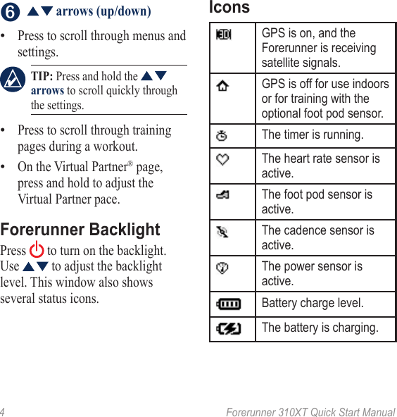 4  Forerunner 310XT Quick Start Manual➏    arrows (up/down)Press to scroll through menus and settings. TIP: Press and hold the   arrows to scroll quickly through the settings. Press to scroll through training pages during a workout.On the Virtual Partner® page, press and hold to adjust the Virtual Partner pace.Forerunner BacklightPress   to turn on the backlight. Use   to adjust the backlight level. This window also shows several status icons.•••IconsGPS is on, and the Forerunner is receiving satellite signals.GPS is off for use indoors or for training with the optional foot pod sensor.The timer is running.The heart rate sensor is active.The foot pod sensor is active.The cadence sensor is active.The power sensor is active.Battery charge level.The battery is charging.