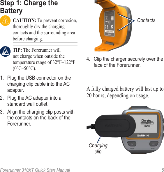Forerunner 310XT Quick Start Manual  5Step 1: Charge the Battery CAUTION: To prevent corrosion, thoroughly dry the charging contacts and the surrounding area before charging. TIP: The Forerunner will not charge when outside the temperature range of 32°F–122°F (0°C–50°C).1.  Plug the USB connector on the charging clip cable into the AC adapter.2.  Plug the AC adapter into a standard wall outlet.3.  Align the charging clip posts with the contacts on the back of the Forerunner.Contacts 4.  Clip the charger securely over the face of the Forerunner.A fully charged battery will last up to 20 hours, depending on usage.Charging clip
