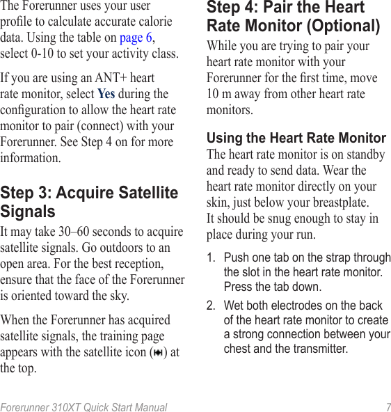 Forerunner 310XT Quick Start Manual  7The Forerunner uses your user prole to calculate accurate calorie data. Using the table on page 6, select 0‑10 to set your activity class. If you are using an ANT+ heart rate monitor, select Yes during the conguration to allow the heart rate monitor to pair (connect) with your Forerunner. See Step 4 on for more information.Step 3: Acquire Satellite SignalsIt may take 30–60 seconds to acquire satellite signals. Go outdoors to an open area. For the best reception, ensure that the face of the Forerunner is oriented toward the sky.When the Forerunner has acquired satellite signals, the training page appears with the satellite icon ( ) at the top.Step 4: Pair the Heart Rate Monitor (Optional)While you are trying to pair your heart rate monitor with your Forerunner for the rst time, move 10 m away from other heart rate monitors.Using the Heart Rate MonitorThe heart rate monitor is on standby and ready to send data. Wear the heart rate monitor directly on your skin, just below your breastplate. It should be snug enough to stay in place during your run.1.  Push one tab on the strap through the slot in the heart rate monitor. Press the tab down.2.  Wet both electrodes on the back of the heart rate monitor to create a strong connection between your chest and the transmitter.