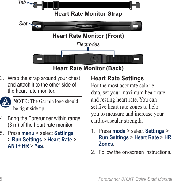 8  Forerunner 310XT Quick Start Manual3.  Wrap the strap around your chest and attach it to the other side of the heart rate monitor.  NOTE: The Garmin logo should be right‑side up.4.  Bring the Forerunner within range (3 m) of the heart rate monitor. 5.  Press menu &gt; select Settings &gt; Run Settings &gt; Heart Rate &gt; ANT+ HR &gt; �es.Heart Rate SettingsFor the most accurate calorie data, set your maximum heart rate and resting heart rate. You can set ve heart rate zones to help you to measure and increase your cardiovascular strength.1.  Press mode &gt; select Settings &gt; Run Settings &gt; Heart Rate &gt; HR Zones.2.  Follow the on-screen instructions.TabHeart Rate Monitor StrapHeart Rate Monitor (Back)ElectrodesHeart Rate Monitor (Front)Slot