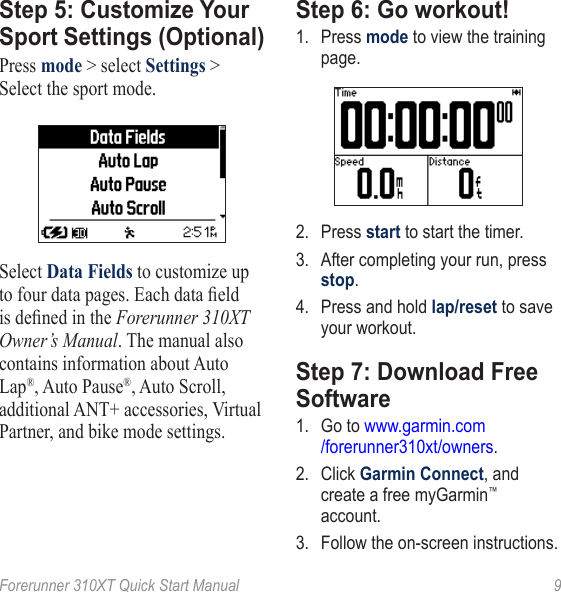 Forerunner 310XT Quick Start Manual  9Step 5: Customize �our Sport Settings (Optional)Press mode &gt; select Settings &gt; Select the sport mode. Select Data Fields to customize up to four data pages. Each data eld is dened in the Forerunner 310XT Owner’s Manual. The manual also contains information about Auto Lap®, Auto Pause®, Auto Scroll, additional ANT+ accessories, Virtual Partner, and bike mode settings.Step 6: Go workout!1.  Press mode to view the training page. 2.  Press start to start the timer. 3.  After completing your run, press stop. 4.  Press and hold lap/reset to save your workout. Step 7: Download Free Software1.  Go to www.garmin.com /forerunner310xt/owners.2.  Click Garmin Connect, and create a free myGarmin™ account.3.  Follow the on-screen instructions.