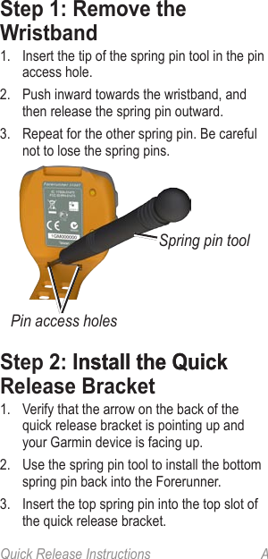 Quick Release Instructions  AStep 1: Remove the Wristband1.  Insert the tip of the spring pin tool in the pin access hole.2.  Push inward towards the wristband, and then release the spring pin outward.3.  Repeat for the other spring pin. Be careful not to lose the spring pins.Spring pin toolPin access holesStep 2: �nstall the Quick�nstall the Quick Release Bracket1.  Verify that the arrow on the back of the quick release bracket is pointing up and your Garmin device is facing up.2.  Use the spring pin tool to install the bottom spring pin back into the Forerunner.3.  Insert the top spring pin into the top slot of the quick release bracket.
