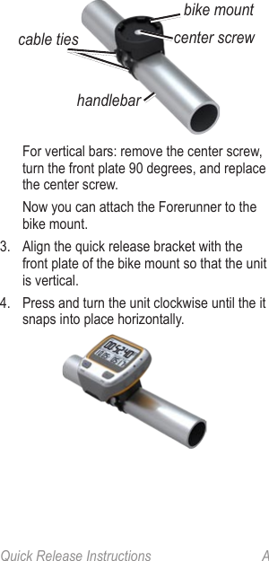 Quick Release Instructions  Acable tieshandlebarcenter screwbike mount  For vertical bars: remove the center screw, turn the front plate 90 degrees, and replace the center screw.  Now you can attach the Forerunner to the bike mount.3.  Align the quick release bracket with the front plate of the bike mount so that the unit is vertical.4.  Press and turn the unit clockwise until the it snaps into place horizontally.