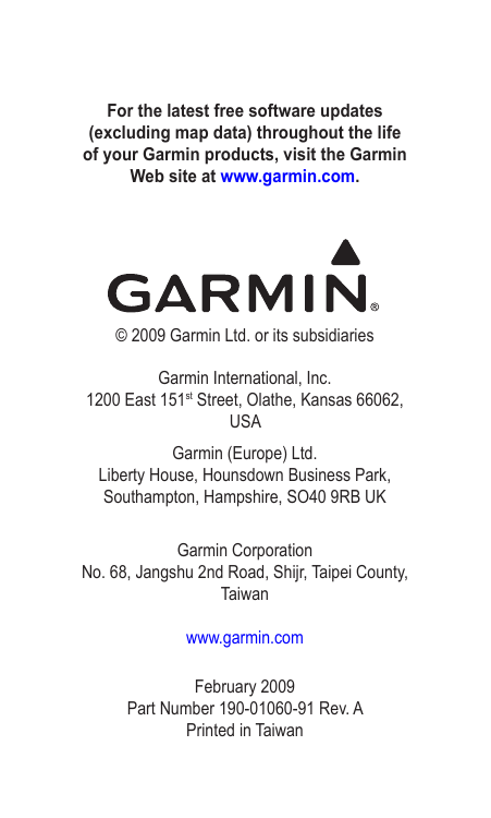 For the latest free software updates (excluding map data) throughout the life of your Garmin products, visit the Garmin Web site at www.garmin.com.© 2009 Garmin Ltd. or its subsidiariesGarmin International, Inc. 1200 East 151st Street, Olathe, Kansas 66062, USAGarmin (Europe) Ltd. Liberty House, Hounsdown Business Park, Southampton, Hampshire, SO40 9RB UKGarmin Corporation No. 68, Jangshu 2nd Road, Shijr, Taipei County, Taiwanwww.garmin.comFebruary 2009 Part Number 190-01060-91 Rev. A Printed in Taiwan