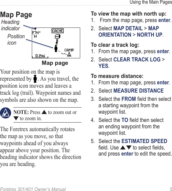 Foretrex 301/401 Owner’s Manual  5Using the Main PagesMap PageMap pageHeading indicatorPosition iconYour position on the map is represented by  . As you travel, the position icon moves and leaves a track log (trail). Waypoint names and symbols are also shown on the map.  NOTE: Press   to zoom out or  to zoom in.The Foretrex automatically rotates the map as you move, so that waypoints ahead of you always appear above your position. The heading indicator shows the direction you are heading. To view the map with north up:1.   From the map page, press enter.  2.  Select MAP DETAIL &gt; MAP ORIENTATION &gt; NORTH UP.To clear a track log:1.  From the map page, press enter.2.  Select CLEAR TRACK LOG &gt; YES.To measure distance:1.  From the map page, press enter.2.  Select MEASURE DISTANCE3.  Select the FROM eld then select a starting waypoint from the waypoint list. 4.  Select the TO eld then select an ending waypoint from the waypoint list.5.  Select the ESTIMATED SPEED eld. Use   to select elds, and press enter to edit the speed.