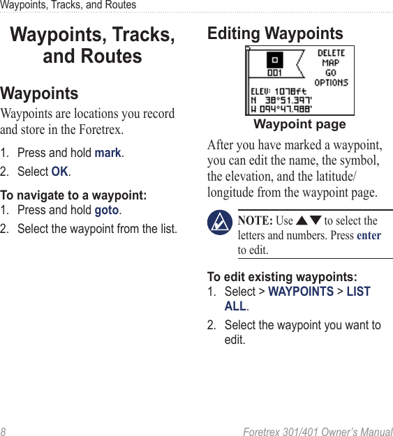 8  Foretrex 301/401 Owner’s ManualWaypoints, Tracks, and RoutesWaypoints, Tracks, and RoutesWaypointsWaypoints are locations you record and store in the Foretrex.1.  Press and hold mark.2.  Select OK.To navigate to a waypoint:1.  Press and hold goto.2.  Select the waypoint from the list.Editing WaypointsWaypoint pageAfter you have marked a waypoint, you can edit the name, the symbol, the elevation, and the latitude/longitude from the waypoint page.  NOTE: Use   to select the letters and numbers. Press enter to edit.To edit existing waypoints:1.  Select &gt; WAYPOINTS &gt; LIST ALL. 2.  Select the waypoint you want to edit.
