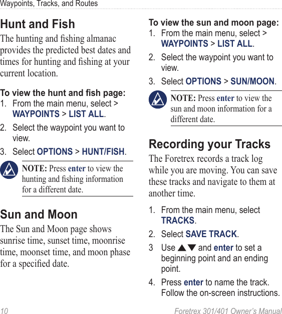 10  Foretrex 301/401 Owner’s ManualWaypoints, Tracks, and RoutesHunt and FishThe hunting and shing almanac provides the predicted best dates and times for hunting and shing at your current location.To view the hunt and sh page:1.  From the main menu, select &gt; WAYPOINTS &gt; LIST ALL.2.  Select the waypoint you want to view.3.  Select OPTIONS &gt; HUNT/FISH. NOTE: Press enter to view the hunting and shing information for a different date.Sun and MoonThe Sun and Moon page shows sunrise time, sunset time, moonrise time, moonset time, and moon phase for a specied date.To view the sun and moon page:1.  From the main menu, select &gt; WAYPOINTS &gt; LIST ALL.2.  Select the waypoint you want to view.3.  Select OPTIONS &gt; SUN/MOON. NOTE: Press enter to view the sun and moon information for a different date.Recording your TracksThe Foretrex records a track log while you are moving. You can save these tracks and navigate to them at another time.1.  From the main menu, select TRACKS.2.  Select SAVE TRACK.3  Use   and enter to set a beginning point and an ending point.4.  Press enter to name the track. Follow the on-screen instructions.