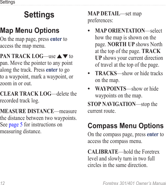 12  Foretrex 301/401 Owner’s ManualSettingsSettingsMap Menu OptionsOn the map page, press enter to access the map menu.PAN TRACK LOG—use   to pan. Move the pointer to any point along the track. Press enter to go to a waypoint, mark a waypoint, or zoom in or out.CLEAR TRACK LOG—delete the recorded track log.MEASURE DISTANCE—measure the distance between two waypoints.  See page 5 for instructions on measuring distance. MAP DETAIL—set map preferences:MAP ORIENTATION—select how the map is shown on the page. NORTH UP shows North at the top of the page. TRACK UP shows your current direction of travel at the top of the page.TRACKS—show or hide tracks on the map.WAYPOINTS—show or hide waypoints on the map.STOP NAVIGATION—stop the current route.Compass Menu OptionsOn the compass page, press enter to access the compass menu.CALIBRATE—hold the Foretrex level and slowly turn in two full circles in the same direction.•••