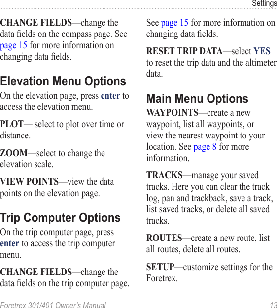 Foretrex 301/401 Owner’s Manual  13SettingsCHANGE FIELDS—change the data elds on the compass page. See page 15 for more information on changing data elds. Elevation Menu OptionsOn the elevation page, press enter to access the elevation menu.PLOT— select to plot over time or distance.ZOOM—select to change the elevation scale.VIEW POINTS—view the data points on the elevation page.Trip Computer OptionsOn the trip computer page, press enter to access the trip computer menu.CHANGE FIELDS—change the data elds on the trip computer page. See page 15 for more information on changing data elds.RESET TRIP DATA—select YES to reset the trip data and the altimeter data.Main Menu OptionsWAYPOINTS—create a new waypoint, list all waypoints, or view the nearest waypoint to your location. See page 8 for more information.TRACKS—manage your saved tracks. Here you can clear the track log, pan and trackback, save a track, list saved tracks, or delete all saved tracks.ROUTES—create a new route, list all routes, delete all routes.SETUP—customize settings for the Foretrex.