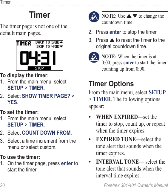 20  Foretrex 301/401 Owner’s ManualTimerTimerThe timer page is not one of the default main pages.To display the timer:1.  From the main menu, select SETUP &gt; TIMER.2.  Select SHOW TIMER PAGE? &gt; YES.To set the timer:1.  From the main menu, select SETUP &gt; TIMER.2.  Select COUNT DOWN FROM.3.  Select a time increment from the menu or select custom.To use the timer:1.  On the timer page, press enter to start the timer. NOTE: Use   to change the countdown time. 2.  Press enter to stop the timer.3.  Press   to reset the timer to the original countdown time. NOTE: When the timer is at 0:00, press enter to start the timer counting up from 0:00.Timer OptionsFrom the main menu, select SETUP &gt; TIMER. The following options appear:WHEN EXPIRED—set the timer to stop, count up, or repeat when the timer expires.EXPIRED TONE—select the tone alert that sounds when the timer expires.INTERVAL TONE— select the tone alert that sounds when the interval time expires.•••