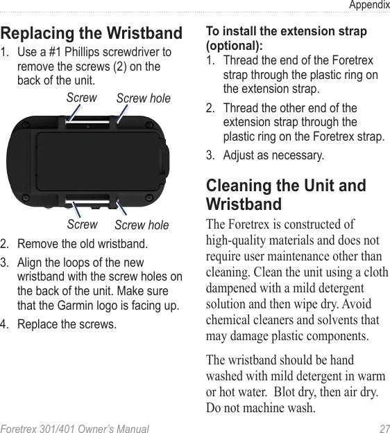 Foretrex 301/401 Owner’s Manual  27AppendixReplacing the Wristband1.  Use a #1 Phillips screwdriver to remove the screws (2) on the back of the unit.Screw Screw holeScrew Screw hole2.  Remove the old wristband.3.  Align the loops of the new wristband with the screw holes on the back of the unit. Make sure that the Garmin logo is facing up.4.  Replace the screws.To install the extension strap (optional):1.  Thread the end of the Foretrex strap through the plastic ring on the extension strap.2.  Thread the other end of the extension strap through the plastic ring on the Foretrex strap. 3.  Adjust as necessary.Cleaning the Unit and WristbandThe Foretrex is constructed of high-quality materials and does not require user maintenance other than cleaning. Clean the unit using a cloth dampened with a mild detergent solution and then wipe dry. Avoid chemical cleaners and solvents that may damage plastic components.  The wristband should be hand washed with mild detergent in warm or hot water.  Blot dry, then air dry.  Do not machine wash.