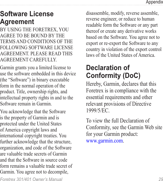 Foretrex 301/401 Owner’s Manual  29AppendixSoftware License AgreementBY USING THE FORETREX, YOU AGREE TO BE BOUND BY THE TERMS AND CONDITIONS OF THE FOLLOWING SOFTWARE LICENSE AGREEMENT. PLEASE READ THIS AGREEMENT CAREFULLY.Garmin grants you a limited license to use the software embedded in this device (the “Software”) in binary executable form in the normal operation of the product. Title, ownership rights, and intellectual property rights in and to the Software remain in Garmin.You acknowledge that the Software is the property of Garmin and is protected under the United States of America copyright laws and international copyright treaties. You further acknowledge that the structure, organization, and code of the Software are valuable trade secrets of Garmin and that the Software in source code form remains a valuable trade secret of Garmin. You agree not to decompile, disassemble, modify, reverse assemble, reverse engineer, or reduce to human readable form the Software or any part thereof or create any derivative works based on the Software. You agree not to export or re-export the Software to any country in violation of the export control laws of the United States of America.Declaration of Conformity (DoC)Hereby, Garmin, declares that this Foretrex is in compliance with the essential requirements and other relevant provisions of Directive 1999/5/EC.To view the full Declaration of Conformity, see the Garmin Web site for your Garmin product:  www.garmin.com.