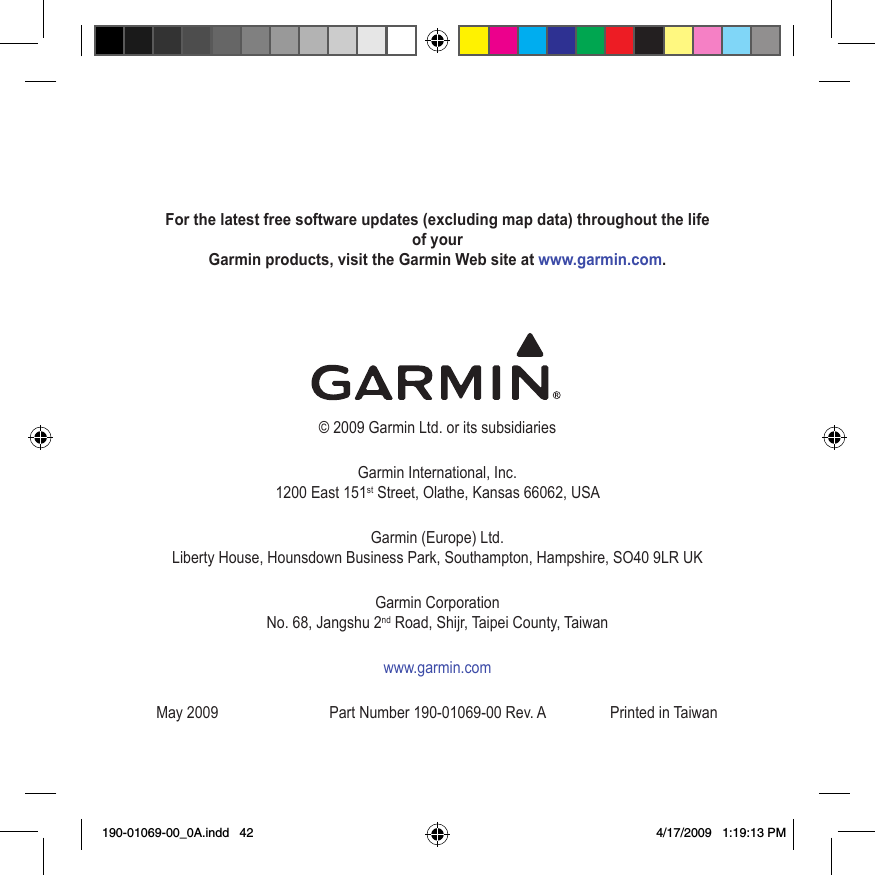 For the latest free software updates (excluding map data) throughout the life of your  Garmin products, visit the Garmin Web site at www.garmin.com.© 2009 Garmin Ltd. or its subsidiariesGarmin International, Inc. 1200 East 151st Street, Olathe, Kansas 66062, USAGarmin (Europe) Ltd. Liberty House, Hounsdown Business Park, Southampton, Hampshire, SO40 9LR UKGarmin Corporation No. 68, Jangshu 2nd Road, Shijr, Taipei County, Taiwanwww.garmin.comMay 2009  Part Number 190-01069-00 Rev. A  Printed in Taiwan190-01069-00_0A.indd   42 4/17/2009   1:19:13 PM