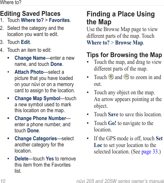 10  nüvi 205 and 205W series owner’s manualWhere to?Editing Saved Places1.  Touch Where to? &gt; Favorites. 2.  Select the category and the location you want to edit. 3.  Touch Edit. 4.  Touch an item to edit:Change Name—enter a new name, and touch Done. Attach Photo—select a picture that you have loaded on your nüvi or on a memory card to assign to the location. Change Map Symbol—touch a new symbol used to mark this location on the map. Change Phone Number— enter a phone number, and touch Done.Change Categories—select another category for the location.Delete—touch Yes to remove this item from the Favorites list. ••••••Finding a Place Using the MapUse the Browse Map page to view different parts of the map. Touch Where to? &gt; Browse Map. Tips for Browsing the MapTouch the map, and drag to view different parts of the map. Touch   and   to zoom in and out. Touch any object on the map. An arrow appears pointing at the object. Touch Save to save this location. Touch Go! to navigate to the location. If the GPS mode is off, touch Set Loc to set your location to the selected location. (See page 33.)••••••