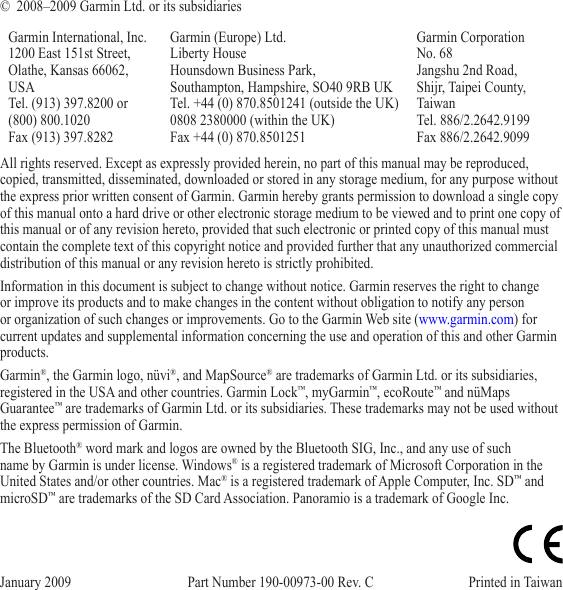 ©  2008–2009 Garmin Ltd. or its subsidiariesGarmin International, Inc. 1200 East 151st Street,  Olathe, Kansas 66062, USA Tel. (913) 397.8200 or (800) 800.1020 Fax (913) 397.8282Garmin (Europe) Ltd. Liberty House Hounsdown Business Park,  Southampton, Hampshire, SO40 9RB UK Tel. +44 (0) 870.8501241 (outside the UK)  0808 2380000 (within the UK) Fax +44 (0) 870.8501251Garmin Corporation  No. 68 Jangshu 2nd Road,  Shijr, Taipei County, Taiwan Tel. 886/2.2642.9199 Fax 886/2.2642.9099January 2009  Part Number 190-00973-00 Rev. C  Printed in Taiwan All rights reserved. Except as expressly provided herein, no part of this manual may be reproduced, copied, transmitted, disseminated, downloaded or stored in any storage medium, for any purpose without the express prior written consent of Garmin. Garmin hereby grants permission to download a single copy of this manual onto a hard drive or other electronic storage medium to be viewed and to print one copy of this manual or of any revision hereto, provided that such electronic or printed copy of this manual must contain the complete text of this copyright notice and provided further that any unauthorized commercial distribution of this manual or any revision hereto is strictly prohibited.Information in this document is subject to change without notice. Garmin reserves the right to change or improve its products and to make changes in the content without obligation to notify any person or organization of such changes or improvements. Go to the Garmin Web site (www.garmin.com) for current updates and supplemental information concerning the use and operation of this and other Garmin products.Garmin®, the Garmin logo, nüvi®, and MapSource® are trademarks of Garmin Ltd. or its subsidiaries, registered in the USA and other countries. Garmin Lock™, myGarmin™, ecoRoute™ and nüMaps Guarantee™ are trademarks of Garmin Ltd. or its subsidiaries. These trademarks may not be used without the express permission of Garmin. The Bluetooth® word mark and logos are owned by the Bluetooth SIG, Inc., and any use of such name by Garmin is under license. Windows® is a registered trademark of Microsoft Corporation in the United States and/or other countries. Mac® is a registered trademark of Apple Computer, Inc. SD™ and microSD™ are trademarks of the SD Card Association. Panoramio is a trademark of Google Inc.