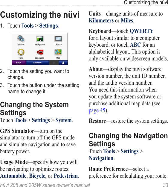 nüvi 205 and 205W series owner’s manual  33Customizing the nüviCustomizing the nüvi1.  Touch Tools &gt; Settings.2.  Touch the setting you want to change. 3.  Touch the button under the setting name to change it. Changing the System SettingsTouch Tools &gt; Settings &gt; System. GPS Simulator—turn on the simulator to turn off the GPS mode and simulate navigation and to save battery power. Usage Mode—specify how you will be navigating to optimize routes: Automobile, Bicycle, or Pedestrian. Units—change units of measure to Kilometers or Miles. Keyboard—touch QWERTY for a layout similar to a computer keyboard, or touch ABC for an alphabetical layout. This option is only available on widescreen models.About—display the nüvi software version number, the unit ID number, and the audio version number. You need this information when you update the system software or purchase additional map data (see page 45).Restore—restore the system settings.Changing the Navigation SettingsTouch Tools &gt; Settings &gt; Navigation. Route Preference—select a preference for calculating your route: