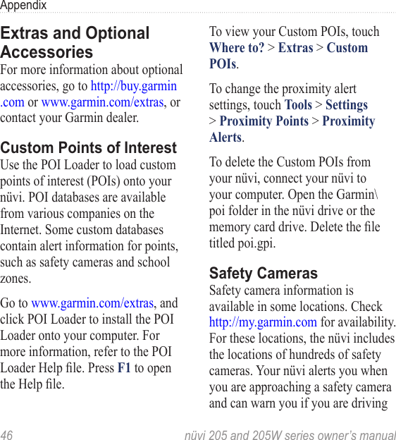 46  nüvi 205 and 205W series owner’s manualAppendixExtras and Optional AccessoriesFor more information about optional accessories, go to http://buy.garmin .com or www.garmin.com/extras, or contact your Garmin dealer. Custom Points of InterestUse the POI Loader to load custom points of interest (POIs) onto your nüvi. POI databases are available from various companies on the Internet. Some custom databases contain alert information for points, such as safety cameras and school zones. Go to www.garmin.com/extras, and click POI Loader to install the POI Loader onto your computer. For more information, refer to the POI Loader Help le. Press F1 to open the Help le. To view your Custom POIs, touch Where to? &gt; Extras &gt; Custom POIs. To change the proximity alert settings, touch Tools &gt; Settings &gt; Proximity Points &gt; Proximity Alerts. To delete the Custom POIs from your nüvi, connect your nüvi to your computer. Open the Garmin\poi folder in the nüvi drive or the memory card drive. Delete the le titled poi.gpi. Safety CamerasSafety camera information is available in some locations. Check http://my.garmin.com for availability. For these locations, the nüvi includes the locations of hundreds of safety cameras. Your nüvi alerts you when you are approaching a safety camera and can warn you if you are driving 