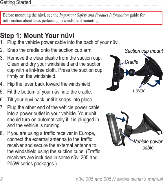 2  nüvi 205 and 205W series owner’s manualGetting StartedBefore mounting the nüvi, see the Important Safety and Product Information guide for information about laws pertaining to windshield mounting. Step 1: Mount Your nüvi1.  Plug the vehicle power cable into the back of your nüvi. 2.  Snap the cradle onto the suction cup arm. 3.  Remove the clear plastic from the suction cup. Clean and dry your windshield and the suction cup with a lint-free cloth. Press the suction cup rmly on the windshield.4.  Flip the lever back toward the windshield.5.  Fit the bottom of your nüvi into the cradle.6.  Tilt your nüvi back until it snaps into place. 7.  Plug the other end of the vehicle power cable into a power outlet in your vehicle. Your unit should turn on automatically if it is plugged in and the vehicle is running.8.  If you are using a trafc receiver in Europe, connect the external antenna to the trafc receiver and secure the external antenna to the windshield using the suction cups. (Trafc receivers are included in some nüvi 205 and 205W series packages.)LeverSuction cup mountCradleLeverSuction cup mountCradleVehicle power cableVehicle power cable