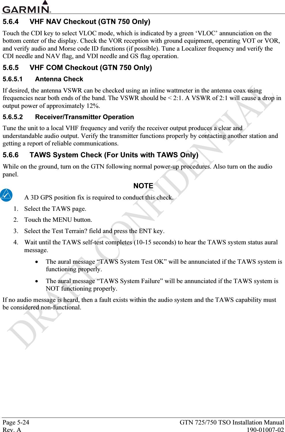  Page 5-24  GTN 725/750 TSO Installation Manual Rev. A  190-01007-02 5.6.4  VHF NAV Checkout (GTN 750 Only) Touch the CDI key to select VLOC mode, which is indicated by a green ‘VLOC’ annunciation on the bottom center of the display. Check the VOR reception with ground equipment, operating VOT or VOR, and verify audio and Morse code ID functions (if possible). Tune a Localizer frequency and verify the CDI needle and NAV flag, and VDI needle and GS flag operation. 5.6.5  VHF COM Checkout (GTN 750 Only) 5.6.5.1 Antenna Check If desired, the antenna VSWR can be checked using an inline wattmeter in the antenna coax using frequencies near both ends of the band. The VSWR should be &lt; 2:1. A VSWR of 2:1 will cause a drop in output power of approximately 12%. 5.6.5.2 Receiver/Transmitter Operation Tune the unit to a local VHF frequency and verify the receiver output produces a clear and understandable audio output. Verify the transmitter functions properly by contacting another station and getting a report of reliable communications. 5.6.6  TAWS System Check (For Units with TAWS Only) While on the ground, turn on the GTN following normal power-up procedures. Also turn on the audio panel. NOTE A 3D GPS position fix is required to conduct this check. 1. Select the TAWS page. 2. Touch the MENU button. 3. Select the Test Terrain? field and press the ENT key. 4. Wait until the TAWS self-test completes (10-15 seconds) to hear the TAWS system status aural message.   • The aural message “TAWS System Test OK” will be annunciated if the TAWS system is functioning properly.  • The aural message “TAWS System Failure” will be annunciated if the TAWS system is NOT functioning properly.  If no audio message is heard, then a fault exists within the audio system and the TAWS capability must be considered non-functional.  