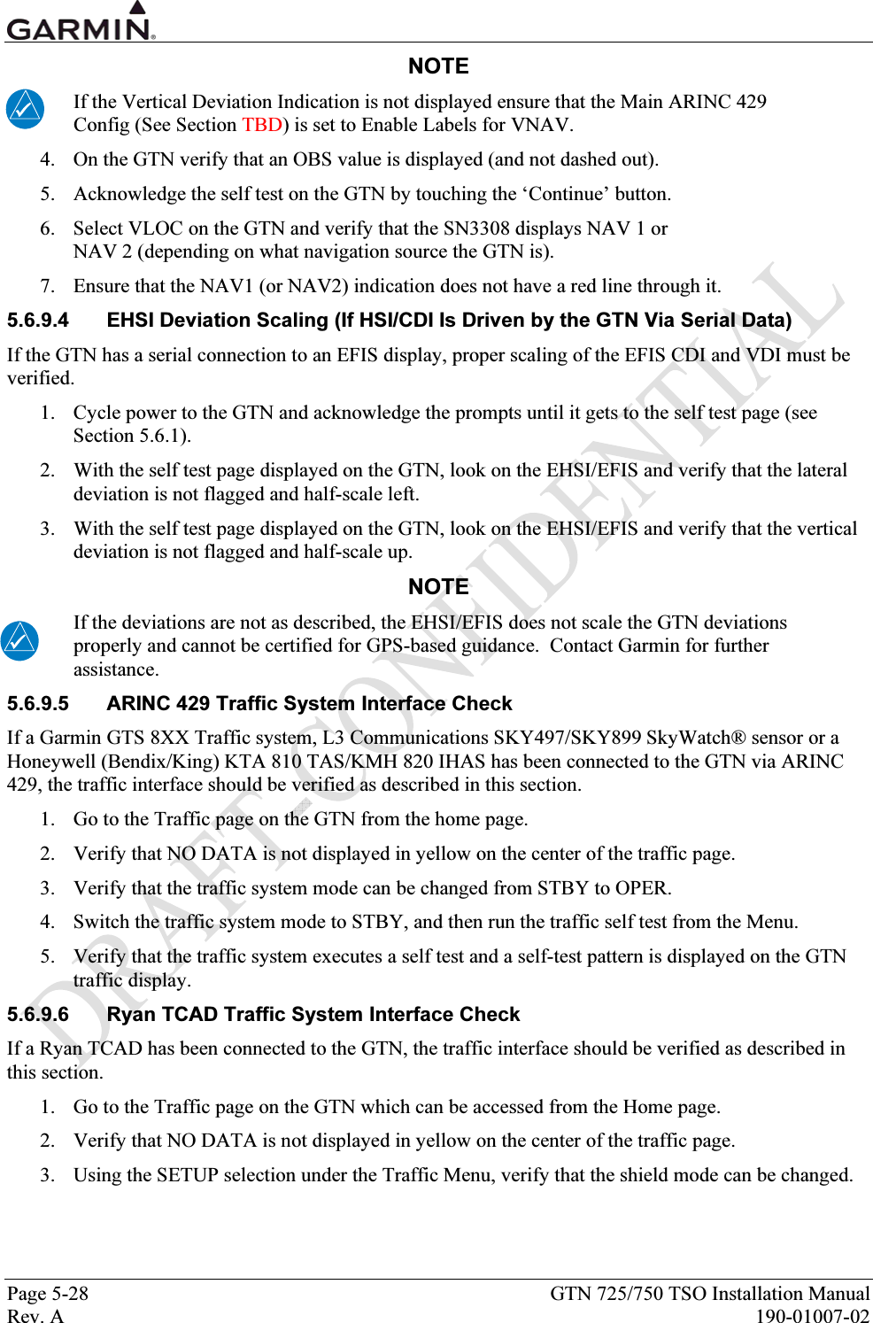  Page 5-28  GTN 725/750 TSO Installation Manual Rev. A  190-01007-02 NOTE If the Vertical Deviation Indication is not displayed ensure that the Main ARINC 429 Config (See Section TBD) is set to Enable Labels for VNAV. 4. On the GTN verify that an OBS value is displayed (and not dashed out). 5. Acknowledge the self test on the GTN by touching the ‘Continue’ button. 6. Select VLOC on the GTN and verify that the SN3308 displays NAV 1 or  NAV 2 (depending on what navigation source the GTN is).  7. Ensure that the NAV1 (or NAV2) indication does not have a red line through it. 5.6.9.4  EHSI Deviation Scaling (If HSI/CDI Is Driven by the GTN Via Serial Data) If the GTN has a serial connection to an EFIS display, proper scaling of the EFIS CDI and VDI must be verified.   1. Cycle power to the GTN and acknowledge the prompts until it gets to the self test page (see Section 5.6.1). 2. With the self test page displayed on the GTN, look on the EHSI/EFIS and verify that the lateral deviation is not flagged and half-scale left. 3. With the self test page displayed on the GTN, look on the EHSI/EFIS and verify that the vertical deviation is not flagged and half-scale up. NOTE If the deviations are not as described, the EHSI/EFIS does not scale the GTN deviations properly and cannot be certified for GPS-based guidance.  Contact Garmin for further assistance. 5.6.9.5  ARINC 429 Traffic System Interface Check If a Garmin GTS 8XX Traffic system, L3 Communications SKY497/SKY899 SkyWatch® sensor or a Honeywell (Bendix/King) KTA 810 TAS/KMH 820 IHAS has been connected to the GTN via ARINC 429, the traffic interface should be verified as described in this section. 1. Go to the Traffic page on the GTN from the home page. 2. Verify that NO DATA is not displayed in yellow on the center of the traffic page. 3. Verify that the traffic system mode can be changed from STBY to OPER. 4. Switch the traffic system mode to STBY, and then run the traffic self test from the Menu. 5. Verify that the traffic system executes a self test and a self-test pattern is displayed on the GTN traffic display. 5.6.9.6  Ryan TCAD Traffic System Interface Check If a Ryan TCAD has been connected to the GTN, the traffic interface should be verified as described in this section. 1. Go to the Traffic page on the GTN which can be accessed from the Home page. 2. Verify that NO DATA is not displayed in yellow on the center of the traffic page. 3. Using the SETUP selection under the Traffic Menu, verify that the shield mode can be changed. 