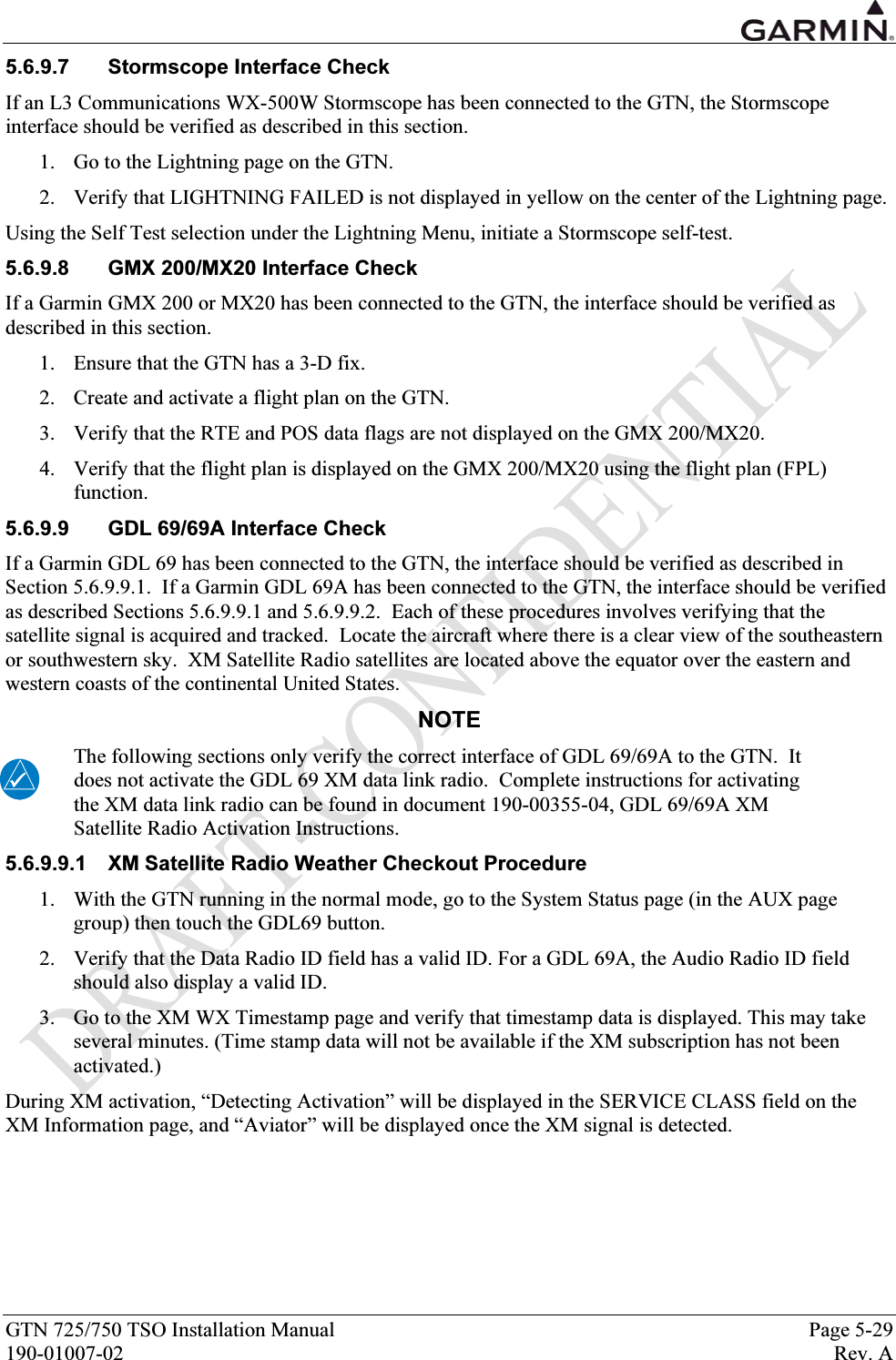  GTN 725/750 TSO Installation Manual  Page 5-29 190-01007-02  Rev. A 5.6.9.7  Stormscope Interface Check If an L3 Communications WX-500W Stormscope has been connected to the GTN, the Stormscope interface should be verified as described in this section. 1. Go to the Lightning page on the GTN. 2. Verify that LIGHTNING FAILED is not displayed in yellow on the center of the Lightning page. Using the Self Test selection under the Lightning Menu, initiate a Stormscope self-test. 5.6.9.8  GMX 200/MX20 Interface Check If a Garmin GMX 200 or MX20 has been connected to the GTN, the interface should be verified as described in this section. 1. Ensure that the GTN has a 3-D fix. 2. Create and activate a flight plan on the GTN. 3. Verify that the RTE and POS data flags are not displayed on the GMX 200/MX20. 4. Verify that the flight plan is displayed on the GMX 200/MX20 using the flight plan (FPL) function. 5.6.9.9  GDL 69/69A Interface Check If a Garmin GDL 69 has been connected to the GTN, the interface should be verified as described in Section 5.6.9.9.1.  If a Garmin GDL 69A has been connected to the GTN, the interface should be verified as described Sections 5.6.9.9.1 and 5.6.9.9.2.  Each of these procedures involves verifying that the satellite signal is acquired and tracked.  Locate the aircraft where there is a clear view of the southeastern or southwestern sky.  XM Satellite Radio satellites are located above the equator over the eastern and western coasts of the continental United States. NOTE The following sections only verify the correct interface of GDL 69/69A to the GTN.  It does not activate the GDL 69 XM data link radio.  Complete instructions for activating the XM data link radio can be found in document 190-00355-04, GDL 69/69A XM Satellite Radio Activation Instructions. 5.6.9.9.1  XM Satellite Radio Weather Checkout Procedure 1. With the GTN running in the normal mode, go to the System Status page (in the AUX page group) then touch the GDL69 button. 2. Verify that the Data Radio ID field has a valid ID. For a GDL 69A, the Audio Radio ID field should also display a valid ID. 3. Go to the XM WX Timestamp page and verify that timestamp data is displayed. This may take several minutes. (Time stamp data will not be available if the XM subscription has not been activated.) During XM activation, “Detecting Activation” will be displayed in the SERVICE CLASS field on the XM Information page, and “Aviator” will be displayed once the XM signal is detected. 