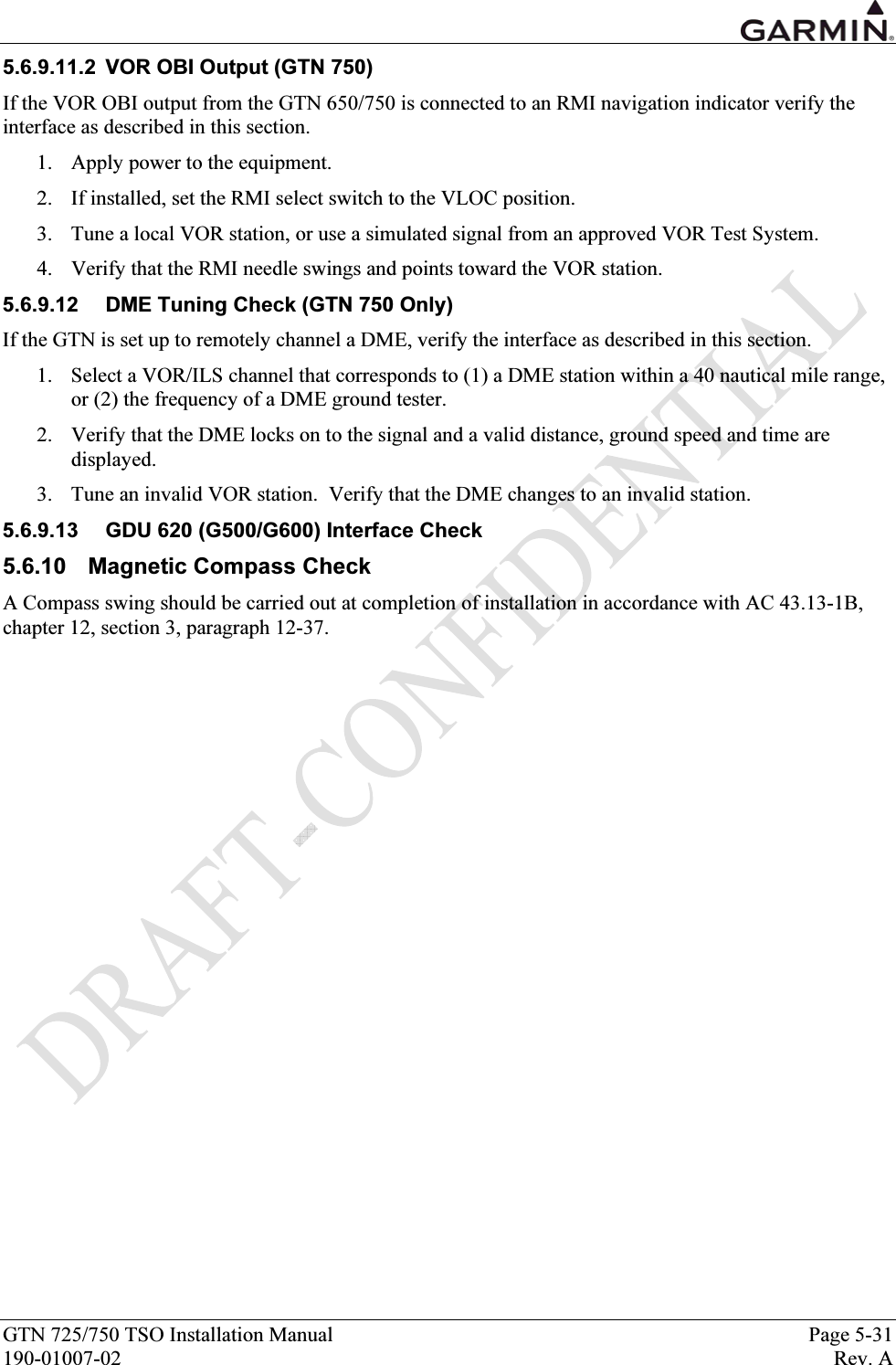  GTN 725/750 TSO Installation Manual  Page 5-31 190-01007-02  Rev. A 5.6.9.11.2  VOR OBI Output (GTN 750) If the VOR OBI output from the GTN 650/750 is connected to an RMI navigation indicator verify the interface as described in this section. 1. Apply power to the equipment. 2. If installed, set the RMI select switch to the VLOC position.   3. Tune a local VOR station, or use a simulated signal from an approved VOR Test System. 4. Verify that the RMI needle swings and points toward the VOR station. 5.6.9.12  DME Tuning Check (GTN 750 Only) If the GTN is set up to remotely channel a DME, verify the interface as described in this section. 1. Select a VOR/ILS channel that corresponds to (1) a DME station within a 40 nautical mile range, or (2) the frequency of a DME ground tester.   2. Verify that the DME locks on to the signal and a valid distance, ground speed and time are displayed. 3. Tune an invalid VOR station.  Verify that the DME changes to an invalid station. 5.6.9.13  GDU 620 (G500/G600) Interface Check 5.6.10 Magnetic Compass Check A Compass swing should be carried out at completion of installation in accordance with AC 43.13-1B, chapter 12, section 3, paragraph 12-37. 