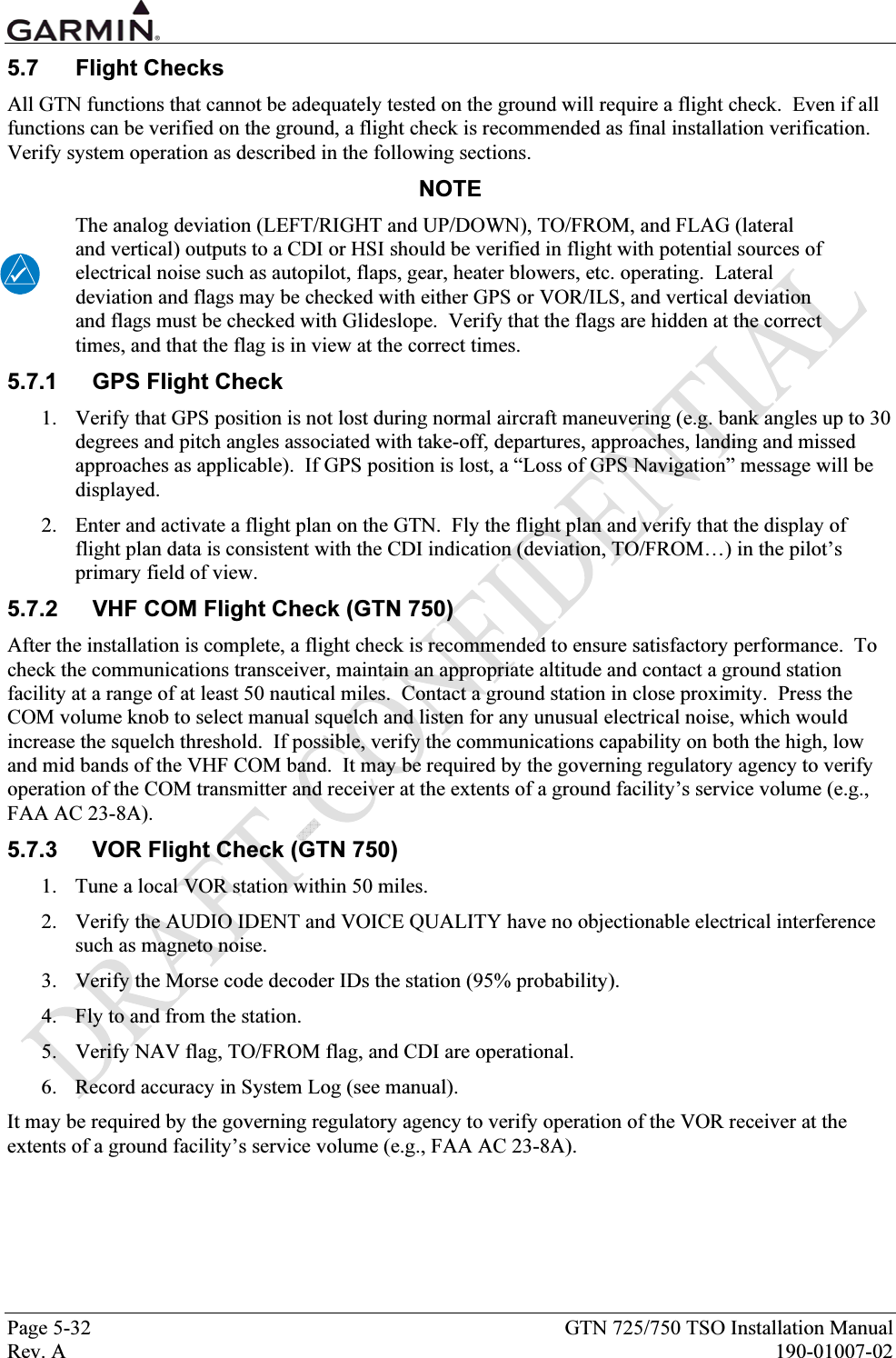  Page 5-32  GTN 725/750 TSO Installation Manual Rev. A  190-01007-02 5.7 Flight Checks All GTN functions that cannot be adequately tested on the ground will require a flight check.  Even if all functions can be verified on the ground, a flight check is recommended as final installation verification.  Verify system operation as described in the following sections.  NOTE The analog deviation (LEFT/RIGHT and UP/DOWN), TO/FROM, and FLAG (lateral and vertical) outputs to a CDI or HSI should be verified in flight with potential sources of electrical noise such as autopilot, flaps, gear, heater blowers, etc. operating.  Lateral deviation and flags may be checked with either GPS or VOR/ILS, and vertical deviation and flags must be checked with Glideslope.  Verify that the flags are hidden at the correct times, and that the flag is in view at the correct times. 5.7.1  GPS Flight Check 1. Verify that GPS position is not lost during normal aircraft maneuvering (e.g. bank angles up to 30 degrees and pitch angles associated with take-off, departures, approaches, landing and missed approaches as applicable).  If GPS position is lost, a “Loss of GPS Navigation” message will be displayed. 2. Enter and activate a flight plan on the GTN.  Fly the flight plan and verify that the display of flight plan data is consistent with the CDI indication (deviation, TO/FROM…) in the pilot’s primary field of view. 5.7.2  VHF COM Flight Check (GTN 750) After the installation is complete, a flight check is recommended to ensure satisfactory performance.  To check the communications transceiver, maintain an appropriate altitude and contact a ground station facility at a range of at least 50 nautical miles.  Contact a ground station in close proximity.  Press the COM volume knob to select manual squelch and listen for any unusual electrical noise, which would increase the squelch threshold.  If possible, verify the communications capability on both the high, low and mid bands of the VHF COM band.  It may be required by the governing regulatory agency to verify operation of the COM transmitter and receiver at the extents of a ground facility’s service volume (e.g., FAA AC 23-8A). 5.7.3  VOR Flight Check (GTN 750) 1. Tune a local VOR station within 50 miles.  2. Verify the AUDIO IDENT and VOICE QUALITY have no objectionable electrical interference such as magneto noise. 3. Verify the Morse code decoder IDs the station (95% probability). 4. Fly to and from the station. 5. Verify NAV flag, TO/FROM flag, and CDI are operational. 6. Record accuracy in System Log (see manual). It may be required by the governing regulatory agency to verify operation of the VOR receiver at the extents of a ground facility’s service volume (e.g., FAA AC 23-8A). 