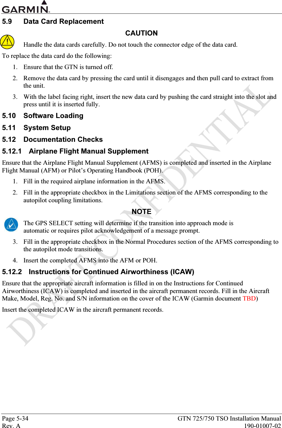  Page 5-34  GTN 725/750 TSO Installation Manual Rev. A  190-01007-02 5.9  Data Card Replacement CAUTION Handle the data cards carefully. Do not touch the connector edge of the data card.  To replace the data card do the following:  1. Ensure that the GTN is turned off.  2. Remove the data card by pressing the card until it disengages and then pull card to extract from the unit.  3. With the label facing right, insert the new data card by pushing the card straight into the slot and press until it is inserted fully. 5.10 Software Loading 5.11 System Setup 5.12 Documentation Checks 5.12.1  Airplane Flight Manual Supplement Ensure that the Airplane Flight Manual Supplement (AFMS) is completed and inserted in the Airplane Flight Manual (AFM) or Pilot’s Operating Handbook (POH). 1. Fill in the required airplane information in the AFMS. 2. Fill in the appropriate checkbox in the Limitations section of the AFMS corresponding to the autopilot coupling limitations. NOTE The GPS SELECT setting will determine if the transition into approach mode is automatic or requires pilot acknowledgement of a message prompt. 3. Fill in the appropriate checkbox in the Normal Procedures section of the AFMS corresponding to the autopilot mode transitions. 4. Insert the completed AFMS into the AFM or POH. 5.12.2  Instructions for Continued Airworthiness (ICAW) Ensure that the appropriate aircraft information is filled in on the Instructions for Continued Airworthiness (ICAW) is completed and inserted in the aircraft permanent records. Fill in the Aircraft Make, Model, Reg. No. and S/N information on the cover of the ICAW (Garmin document TBD) Insert the completed ICAW in the aircraft permanent records. 