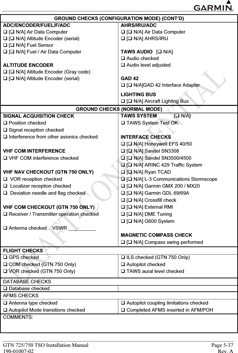  GTN 725/750 TSO Installation Manual  Page 5-37 190-01007-02  Rev. A GROUND CHECKS (CONFIGURATION MODE) (CONT’D) ADC/ENCODER/FUEL/F/ADC AHRS/IRU/ADC  [ N/A] Air Data Computer   [ N/A] Air Data Computer  [ N/A] Altitude Encoder (serial)   [ N/A] AHRS/IRU   [ N/A] Fuel Sensor    [ N/A] Fuel / Air Data Computer  TAWS AUDIO   [ N/A]   Audio checked ALTITUDE ENCODER   Audio level adjusted  [ N/A] Altitude Encoder (Gray code)    [ N/A] Altitude Encoder (serial)  GAD 42   [ N/A]GAD 42 Interface Adapter     LIGHTING BUS   [ N/A] Aircraft Lighting Bus GROUND CHECKS (NORMAL MODE) SIGNAL ACQUISITION CHECK  TAWS SYSTEM [ N/A]  Position checked   TAWS System Test OK  Signal reception checked    Interference from other avionics checked  INTERFACE CHECKS     [ N/A] Honeywell EFS 40/50 VHF COM INTERFERENCE   [ N/A] Sandel SN3308  VHF COM interference checked   [ N/A] Sandel SN3500/4500   [ N/A] ARINC 429 Traffic System VHF NAV CHECKOUT (GTN 750 ONLY)   [ N/A] Ryan TCAD   VOR reception checked   [ N/A] L-3 Communications Stormscope   Localizer reception checked   [ N/A] Garmin GMX 200 / MX20   Deviation needle and flag checked   [ N/A] Garmin GDL 69/69A   [ N/A] Crossfill check VHF COM CHECKOUT (GTN 750 ONLY)   [ N/A] External RMI   Receiver / Transmitter operation checked   [ N/A] DME Tuning   [ N/A] G600 System  Antenna checked    VSWR __________    MAGNETIC COMPASS CHECK   [ N/A] Compass swing performed FLIGHT CHECKS  GPS checked   ILS checked (GTN 750 Only)  COM checked (GTN 750 Only)   Autopilot checked  VOR checked (GTN 750 Only)   TAWS aural level checked    DATABASE CHECKS  Database checked   AFMS CHECKS  Antenna type checked   Autopilot coupling limitations checked  Autopilot Mode transitions checked   Completed AFMS inserted in AFM/POH COMMENTS:     