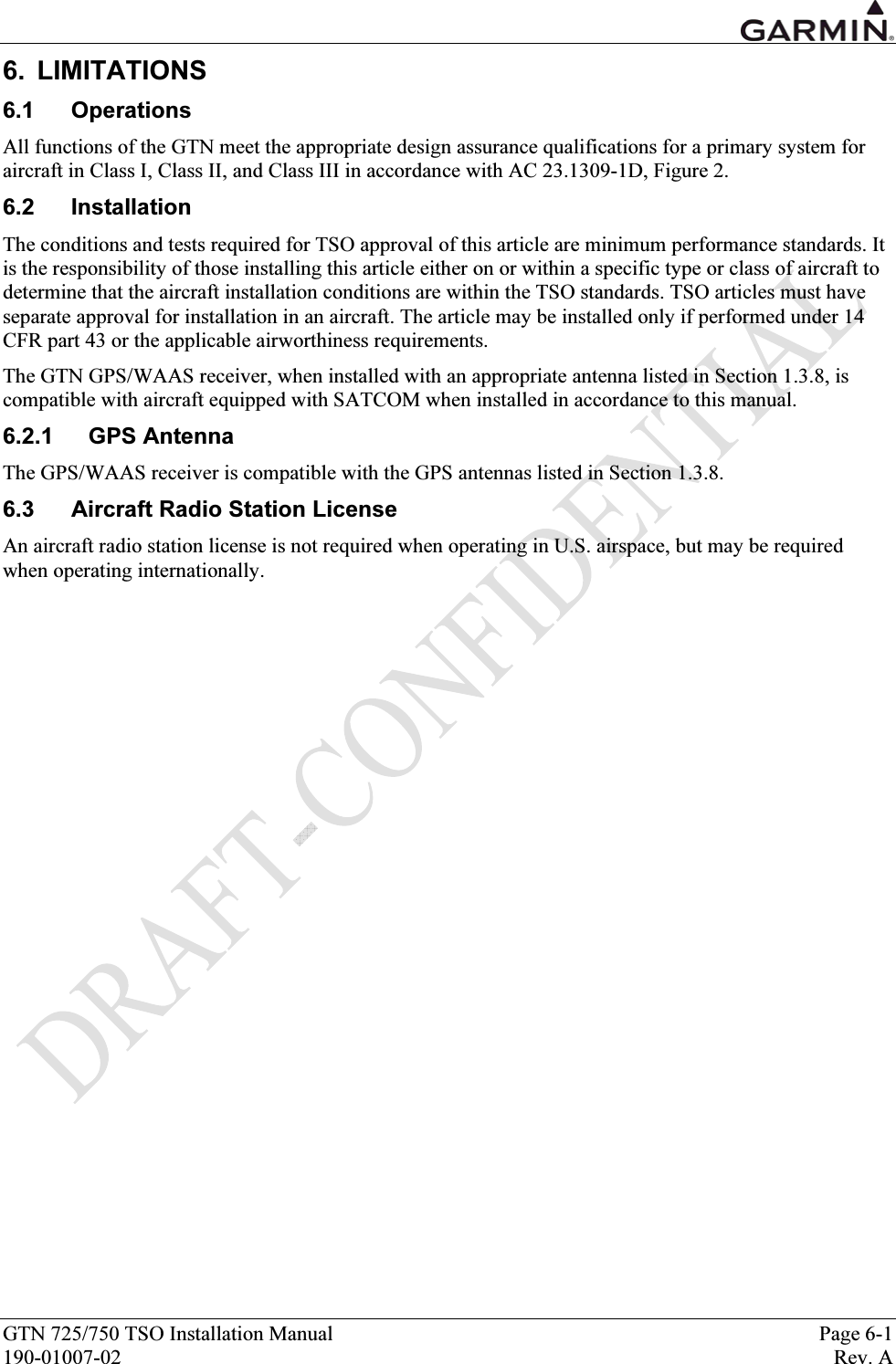  GTN 725/750 TSO Installation Manual  Page 6-1 190-01007-02  Rev. A 6. LIMITATIONS 6.1 Operations All functions of the GTN meet the appropriate design assurance qualifications for a primary system for aircraft in Class I, Class II, and Class III in accordance with AC 23.1309-1D, Figure 2.  6.2 Installation The conditions and tests required for TSO approval of this article are minimum performance standards. It is the responsibility of those installing this article either on or within a specific type or class of aircraft to determine that the aircraft installation conditions are within the TSO standards. TSO articles must have separate approval for installation in an aircraft. The article may be installed only if performed under 14 CFR part 43 or the applicable airworthiness requirements. The GTN GPS/WAAS receiver, when installed with an appropriate antenna listed in Section 1.3.8, is compatible with aircraft equipped with SATCOM when installed in accordance to this manual.  6.2.1 GPS Antenna The GPS/WAAS receiver is compatible with the GPS antennas listed in Section 1.3.8. 6.3  Aircraft Radio Station License An aircraft radio station license is not required when operating in U.S. airspace, but may be required when operating internationally.  