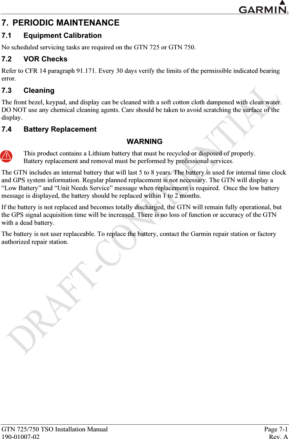  GTN 725/750 TSO Installation Manual  Page 7-1 190-01007-02  Rev. A 7. PERIODIC MAINTENANCE 7.1 Equipment Calibration No scheduled servicing tasks are required on the GTN 725 or GTN 750.  7.2 VOR Checks Refer to CFR 14 paragraph 91.171. Every 30 days verify the limits of the permissible indicated bearing error. 7.3 Cleaning The front bezel, keypad, and display can be cleaned with a soft cotton cloth dampened with clean water. DO NOT use any chemical cleaning agents. Care should be taken to avoid scratching the surface of the display.  7.4 Battery Replacement WARNING This product contains a Lithium battery that must be recycled or disposed of properly. Battery replacement and removal must be performed by professional services.  The GTN includes an internal battery that will last 5 to 8 years. The battery is used for internal time clock and GPS system information. Regular planned replacement is not necessary. The GTN will display a “Low Battery” and “Unit Needs Service” message when replacement is required.  Once the low battery message is displayed, the battery should be replaced within 1 to 2 months.  If the battery is not replaced and becomes totally discharged, the GTN will remain fully operational, but the GPS signal acquisition time will be increased. There is no loss of function or accuracy of the GTN with a dead battery.  The battery is not user replaceable. To replace the battery, contact the Garmin repair station or factory authorized repair station.  
