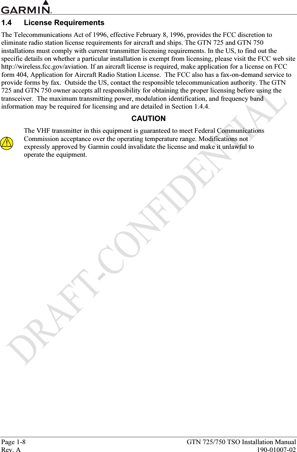  Page 1-8  GTN 725/750 TSO Installation Manual Rev. A  190-01007-02 1.4 License Requirements The Telecommunications Act of 1996, effective February 8, 1996, provides the FCC discretion to eliminate radio station license requirements for aircraft and ships. The GTN 725 and GTN 750 installations must comply with current transmitter licensing requirements. In the US, to find out the specific details on whether a particular installation is exempt from licensing, please visit the FCC web site http://wireless.fcc.gov/aviation. If an aircraft license is required, make application for a license on FCC form 404, Application for Aircraft Radio Station License.  The FCC also has a fax-on-demand service to provide forms by fax.  Outside the US, contact the responsible telecommunication authority. The GTN 725 and GTN 750 owner accepts all responsibility for obtaining the proper licensing before using the transceiver.  The maximum transmitting power, modulation identification, and frequency band information may be required for licensing and are detailed in Section 1.4.4. CAUTION The VHF transmitter in this equipment is guaranteed to meet Federal Communications Commission acceptance over the operating temperature range. Modifications not expressly approved by Garmin could invalidate the license and make it unlawful to operate the equipment. 