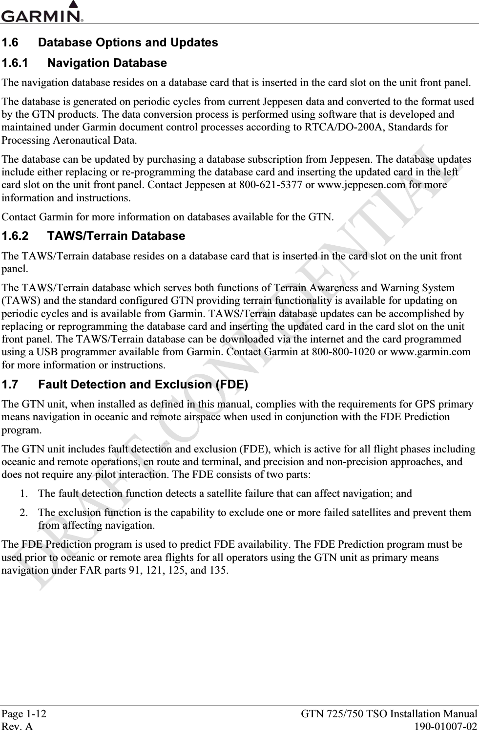  Page 1-12  GTN 725/750 TSO Installation Manual Rev. A  190-01007-02 1.6  Database Options and Updates 1.6.1 Navigation Database The navigation database resides on a database card that is inserted in the card slot on the unit front panel. The database is generated on periodic cycles from current Jeppesen data and converted to the format used by the GTN products. The data conversion process is performed using software that is developed and maintained under Garmin document control processes according to RTCA/DO-200A, Standards for Processing Aeronautical Data. The database can be updated by purchasing a database subscription from Jeppesen. The database updates include either replacing or re-programming the database card and inserting the updated card in the left card slot on the unit front panel. Contact Jeppesen at 800-621-5377 or www.jeppesen.com for more information and instructions. Contact Garmin for more information on databases available for the GTN. 1.6.2 TAWS/Terrain Database The TAWS/Terrain database resides on a database card that is inserted in the card slot on the unit front panel. The TAWS/Terrain database which serves both functions of Terrain Awareness and Warning System (TAWS) and the standard configured GTN providing terrain functionality is available for updating on periodic cycles and is available from Garmin. TAWS/Terrain database updates can be accomplished by replacing or reprogramming the database card and inserting the updated card in the card slot on the unit front panel. The TAWS/Terrain database can be downloaded via the internet and the card programmed using a USB programmer available from Garmin. Contact Garmin at 800-800-1020 or www.garmin.com for more information or instructions. 1.7  Fault Detection and Exclusion (FDE) The GTN unit, when installed as defined in this manual, complies with the requirements for GPS primary means navigation in oceanic and remote airspace when used in conjunction with the FDE Prediction program. The GTN unit includes fault detection and exclusion (FDE), which is active for all flight phases including oceanic and remote operations, en route and terminal, and precision and non-precision approaches, and does not require any pilot interaction. The FDE consists of two parts: 1. The fault detection function detects a satellite failure that can affect navigation; and 2. The exclusion function is the capability to exclude one or more failed satellites and prevent them from affecting navigation. The FDE Prediction program is used to predict FDE availability. The FDE Prediction program must be used prior to oceanic or remote area flights for all operators using the GTN unit as primary means navigation under FAR parts 91, 121, 125, and 135. 
