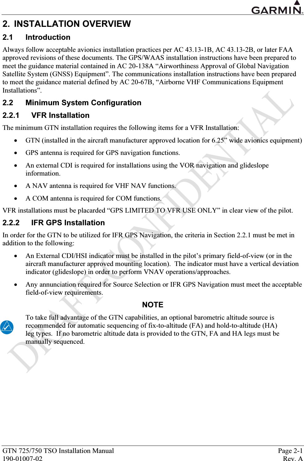  GTN 725/750 TSO Installation Manual  Page 2-1 190-01007-02  Rev. A 2. INSTALLATION OVERVIEW 2.1 Introduction Always follow acceptable avionics installation practices per AC 43.13-1B, AC 43.13-2B, or later FAA approved revisions of these documents. The GPS/WAAS installation instructions have been prepared to meet the guidance material contained in AC 20-138A “Airworthiness Approval of Global Navigation Satellite System (GNSS) Equipment”. The communications installation instructions have been prepared to meet the guidance material defined by AC 20-67B, “Airborne VHF Communications Equipment Installations”.  2.2 Minimum System Configuration 2.2.1 VFR Installation The minimum GTN installation requires the following items for a VFR Installation: • GTN (installed in the aircraft manufacturer approved location for 6.25” wide avionics equipment) • GPS antenna is required for GPS navigation functions.  • An external CDI is required for installations using the VOR navigation and glideslope information.  • A NAV antenna is required for VHF NAV functions.  • A COM antenna is required for COM functions.  VFR installations must be placarded “GPS LIMITED TO VFR USE ONLY” in clear view of the pilot. 2.2.2  IFR GPS Installation In order for the GTN to be utilized for IFR GPS Navigation, the criteria in Section 2.2.1 must be met in addition to the following:  • An External CDI/HSI indicator must be installed in the pilot’s primary field-of-view (or in the aircraft manufacturer approved mounting location).  The indicator must have a vertical deviation indicator (glideslope) in order to perform VNAV operations/approaches. • Any annunciation required for Source Selection or IFR GPS Navigation must meet the acceptable field-of-view requirements. NOTE To take full advantage of the GTN capabilities, an optional barometric altitude source is recommended for automatic sequencing of fix-to-altitude (FA) and hold-to-altitude (HA) leg types.  If no barometric altitude data is provided to the GTN, FA and HA legs must be manually sequenced.  