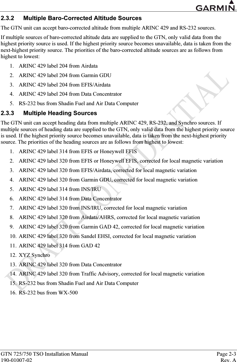  GTN 725/750 TSO Installation Manual  Page 2-3 190-01007-02  Rev. A 2.3.2  Multiple Baro-Corrected Altitude Sources The GTN unit can accept baro-corrected altitude from multiple ARINC 429 and RS-232 sources. If multiple sources of baro-corrected altitude data are supplied to the GTN, only valid data from the highest priority source is used. If the highest priority source becomes unavailable, data is taken from the next-highest priority source. The priorities of the baro-corrected altitude sources are as follows from highest to lowest: 1. ARINC 429 label 204 from Airdata 2. ARINC 429 label 204 from Garmin GDU 3. ARINC 429 label 204 from EFIS/Airdata 4. ARINC 429 label 204 from Data Concentrator 5. RS-232 bus from Shadin Fuel and Air Data Computer 2.3.3  Multiple Heading Sources The GTN unit can accept heading data from multiple ARINC 429, RS-232, and Synchro sources. If multiple sources of heading data are supplied to the GTN, only valid data from the highest priority source is used. If the highest priority source becomes unavailable, data is taken from the next-highest priority source. The priorities of the heading sources are as follows from highest to lowest: 1. ARINC 429 label 314 from EFIS or Honeywell EFIS 2. ARINC 429 label 320 from EFIS or Honeywell EFIS, corrected for local magnetic variation 3. ARINC 429 label 320 from EFIS/Airdata, corrected for local magnetic variation 4. ARINC 429 label 320 from Garmin GDU, corrected for local magnetic variation 5. ARINC 429 label 314 from INS/IRU 6. ARINC 429 label 314 from Data Concentrator 7. ARINC 429 label 320 from INS/IRU, corrected for local magnetic variation 8. ARINC 429 label 320 from Airdata/AHRS, corrected for local magnetic variation 9. ARINC 429 label 320 from Garmin GAD 42, corrected for local magnetic variation 10. ARINC 429 label 320 from Sandel EHSI, corrected for local magnetic variation 11. ARINC 429 label 314 from GAD 42 12. XYZ Synchro 13. ARINC 429 label 320 from Data Concentrator 14. ARINC 429 label 320 from Traffic Advisory, corrected for local magnetic variation 15. RS-232 bus from Shadin Fuel and Air Data Computer 16. RS-232 bus from WX-500 