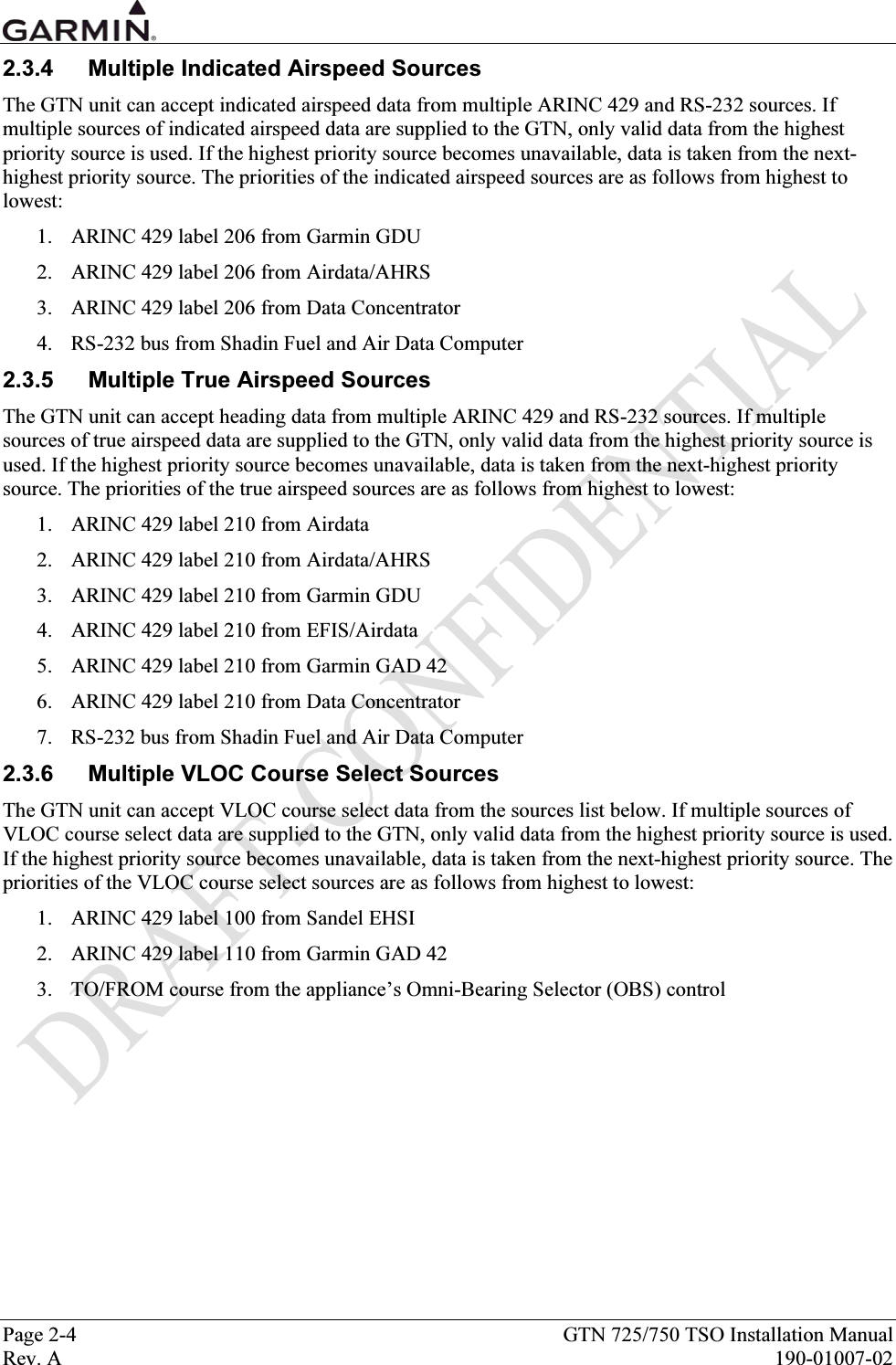  Page 2-4  GTN 725/750 TSO Installation Manual Rev. A  190-01007-02 2.3.4  Multiple Indicated Airspeed Sources The GTN unit can accept indicated airspeed data from multiple ARINC 429 and RS-232 sources. If multiple sources of indicated airspeed data are supplied to the GTN, only valid data from the highest priority source is used. If the highest priority source becomes unavailable, data is taken from the next-highest priority source. The priorities of the indicated airspeed sources are as follows from highest to lowest: 1. ARINC 429 label 206 from Garmin GDU 2. ARINC 429 label 206 from Airdata/AHRS 3. ARINC 429 label 206 from Data Concentrator 4. RS-232 bus from Shadin Fuel and Air Data Computer 2.3.5  Multiple True Airspeed Sources The GTN unit can accept heading data from multiple ARINC 429 and RS-232 sources. If multiple sources of true airspeed data are supplied to the GTN, only valid data from the highest priority source is used. If the highest priority source becomes unavailable, data is taken from the next-highest priority source. The priorities of the true airspeed sources are as follows from highest to lowest: 1. ARINC 429 label 210 from Airdata 2. ARINC 429 label 210 from Airdata/AHRS 3. ARINC 429 label 210 from Garmin GDU 4. ARINC 429 label 210 from EFIS/Airdata 5. ARINC 429 label 210 from Garmin GAD 42 6. ARINC 429 label 210 from Data Concentrator 7. RS-232 bus from Shadin Fuel and Air Data Computer 2.3.6  Multiple VLOC Course Select Sources The GTN unit can accept VLOC course select data from the sources list below. If multiple sources of VLOC course select data are supplied to the GTN, only valid data from the highest priority source is used. If the highest priority source becomes unavailable, data is taken from the next-highest priority source. The priorities of the VLOC course select sources are as follows from highest to lowest: 1. ARINC 429 label 100 from Sandel EHSI 2. ARINC 429 label 110 from Garmin GAD 42 3. TO/FROM course from the appliance’s Omni-Bearing Selector (OBS) control 