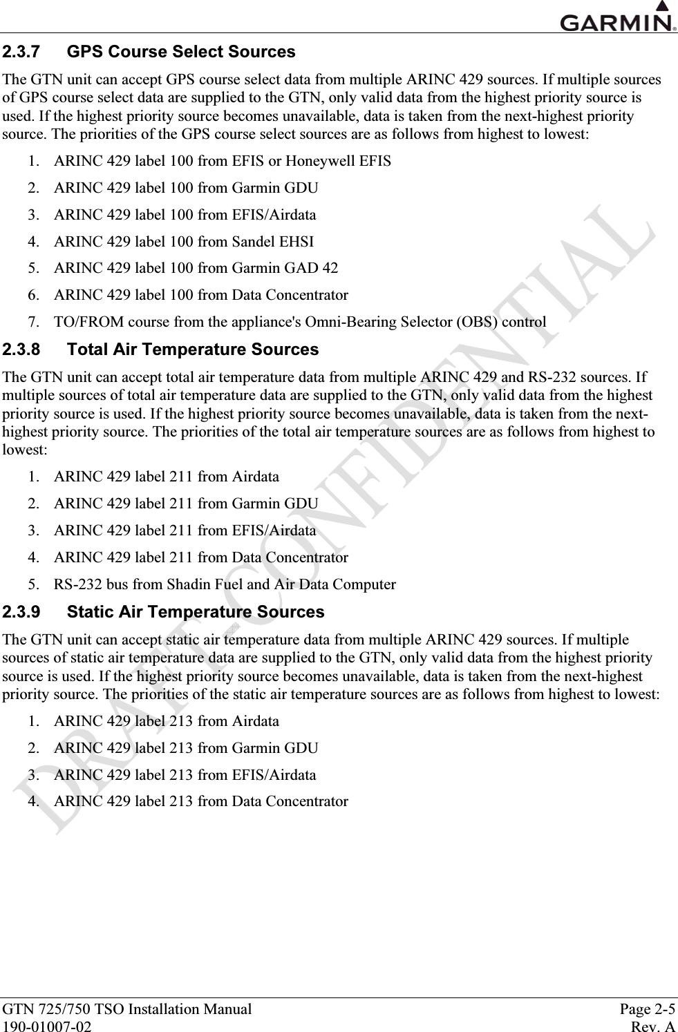  GTN 725/750 TSO Installation Manual  Page 2-5 190-01007-02  Rev. A 2.3.7  GPS Course Select Sources The GTN unit can accept GPS course select data from multiple ARINC 429 sources. If multiple sources of GPS course select data are supplied to the GTN, only valid data from the highest priority source is used. If the highest priority source becomes unavailable, data is taken from the next-highest priority source. The priorities of the GPS course select sources are as follows from highest to lowest: 1. ARINC 429 label 100 from EFIS or Honeywell EFIS 2. ARINC 429 label 100 from Garmin GDU 3. ARINC 429 label 100 from EFIS/Airdata 4. ARINC 429 label 100 from Sandel EHSI 5. ARINC 429 label 100 from Garmin GAD 42 6. ARINC 429 label 100 from Data Concentrator 7. TO/FROM course from the appliance&apos;s Omni-Bearing Selector (OBS) control 2.3.8  Total Air Temperature Sources The GTN unit can accept total air temperature data from multiple ARINC 429 and RS-232 sources. If multiple sources of total air temperature data are supplied to the GTN, only valid data from the highest priority source is used. If the highest priority source becomes unavailable, data is taken from the next-highest priority source. The priorities of the total air temperature sources are as follows from highest to lowest: 1. ARINC 429 label 211 from Airdata 2. ARINC 429 label 211 from Garmin GDU 3. ARINC 429 label 211 from EFIS/Airdata 4. ARINC 429 label 211 from Data Concentrator 5. RS-232 bus from Shadin Fuel and Air Data Computer 2.3.9  Static Air Temperature Sources The GTN unit can accept static air temperature data from multiple ARINC 429 sources. If multiple sources of static air temperature data are supplied to the GTN, only valid data from the highest priority source is used. If the highest priority source becomes unavailable, data is taken from the next-highest priority source. The priorities of the static air temperature sources are as follows from highest to lowest: 1. ARINC 429 label 213 from Airdata 2. ARINC 429 label 213 from Garmin GDU 3. ARINC 429 label 213 from EFIS/Airdata 4. ARINC 429 label 213 from Data Concentrator 