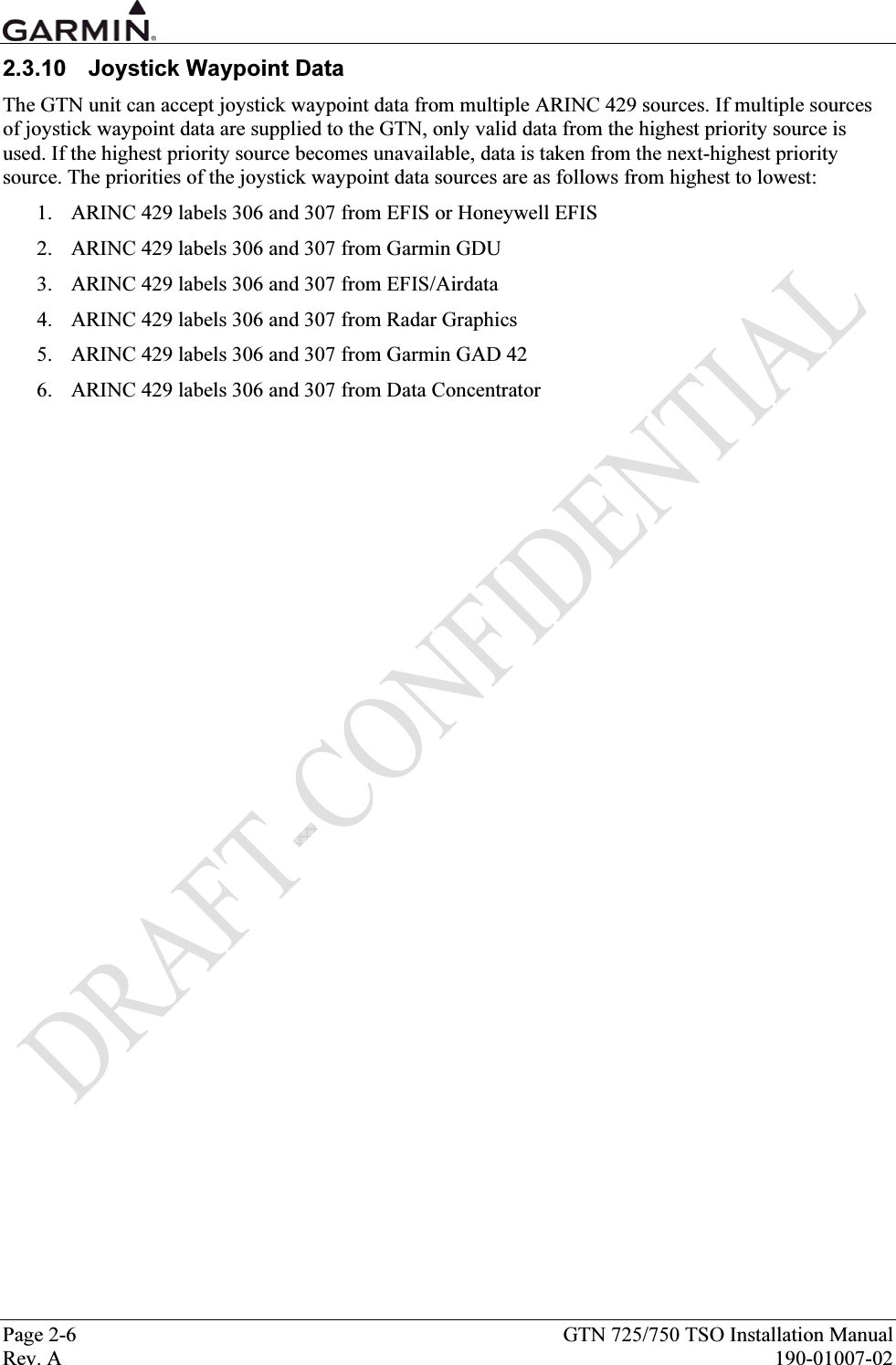  Page 2-6  GTN 725/750 TSO Installation Manual Rev. A  190-01007-02 2.3.10 Joystick Waypoint Data The GTN unit can accept joystick waypoint data from multiple ARINC 429 sources. If multiple sources of joystick waypoint data are supplied to the GTN, only valid data from the highest priority source is used. If the highest priority source becomes unavailable, data is taken from the next-highest priority source. The priorities of the joystick waypoint data sources are as follows from highest to lowest: 1. ARINC 429 labels 306 and 307 from EFIS or Honeywell EFIS 2. ARINC 429 labels 306 and 307 from Garmin GDU 3. ARINC 429 labels 306 and 307 from EFIS/Airdata 4. ARINC 429 labels 306 and 307 from Radar Graphics 5. ARINC 429 labels 306 and 307 from Garmin GAD 42 6. ARINC 429 labels 306 and 307 from Data Concentrator 