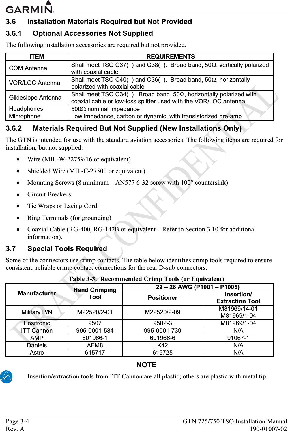  Page 3-4  GTN 725/750 TSO Installation Manual Rev. A  190-01007-02 3.6  Installation Materials Required but Not Provided 3.6.1  Optional Accessories Not Supplied The following installation accessories are required but not provided.   ITEM REQUIREMENTS COM Antenna   Shall meet TSO C37(  ) and C38(  ).  Broad band, 50Ω, vertically polarized with coaxial cable VOR/LOC Antenna  Shall meet TSO C40(  ) and C36(  ).  Broad band, 50Ω, horizontally polarized with coaxial cable Glideslope Antenna  Shall meet TSO C34(  ).  Broad band, 50Ω, horizontally polarized with coaxial cable or low-loss splitter used with the VOR/LOC antenna Headphones  500Ω nominal impedance Microphone  Low impedance, carbon or dynamic, with transistorized pre-amp 3.6.2  Materials Required But Not Supplied (New Installations Only) The GTN is intended for use with the standard aviation accessories. The following items are required for installation, but not supplied: • Wire (MIL-W-22759/16 or equivalent) • Shielded Wire (MIL-C-27500 or equivalent) • Mounting Screws (8 minimum – AN577 6-32 screw with 100° countersink) • Circuit Breakers • Tie Wraps or Lacing Cord • Ring Terminals (for grounding) • Coaxial Cable (RG-400, RG-142B or equivalent – Refer to Section 3.10 for additional information). 3.7  Special Tools Required Some of the connectors use crimp contacts. The table below identifies crimp tools required to ensure consistent, reliable crimp contact connections for the rear D-sub connectors. Table 3-3.  Recommended Crimp Tools (or Equivalent) 22 – 28 AWG (P1001 – P1005) Manufacturer  Hand Crimping Tool  Positioner  Insertion/ Extraction Tool Military P/N  M22520/2-01  M22520/2-09  M81969/14-01 M81969/1-04 Positronic 9507  9502-3  M81969/1-04 ITT Cannon  995-0001-584  995-0001-739  N/A AMP 601966-1  601966-6  91067-1 Daniels AFM8  K42  N/A Astro 615717  615725  N/A NOTE Insertion/extraction tools from ITT Cannon are all plastic; others are plastic with metal tip.   