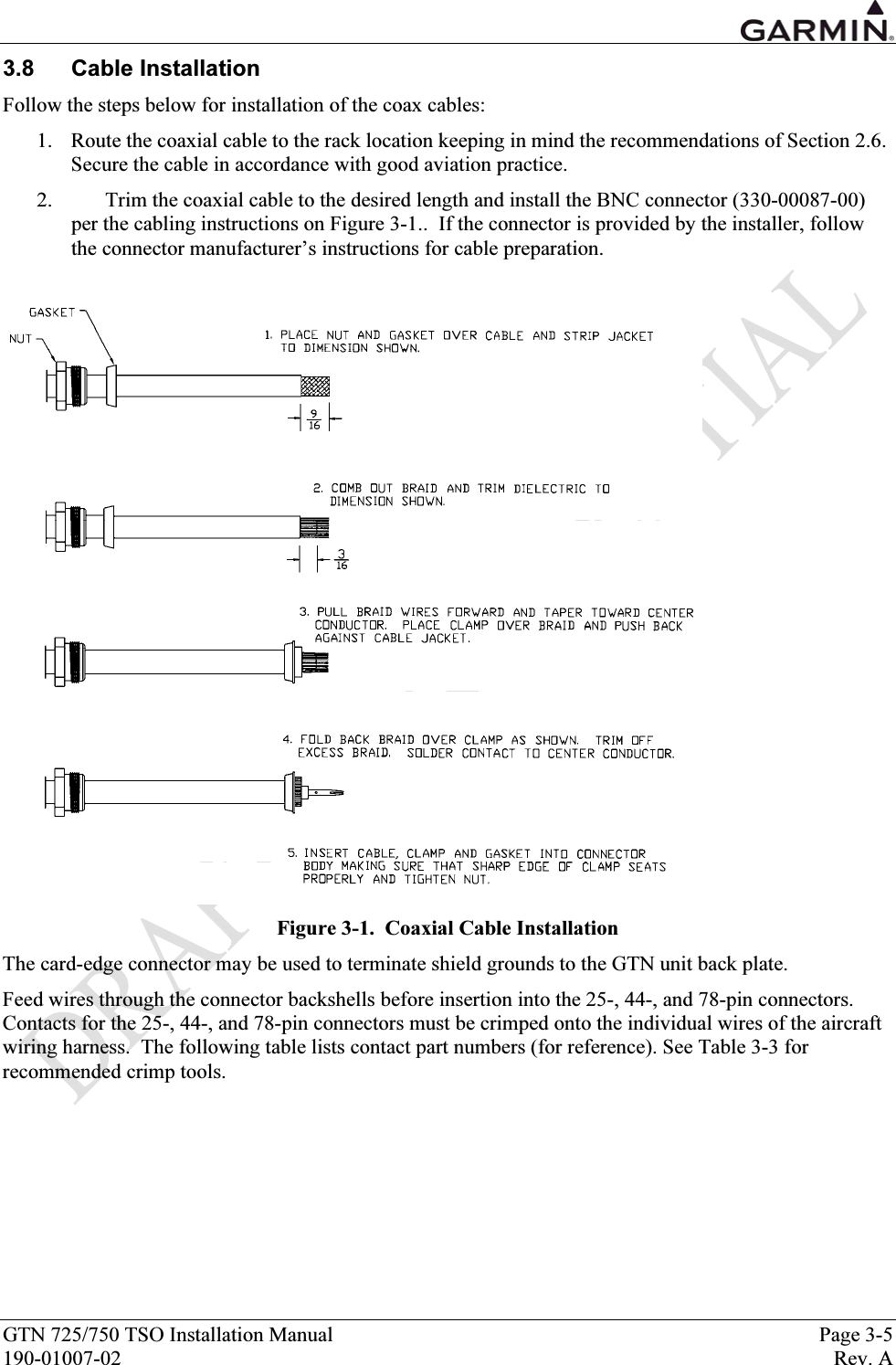  GTN 725/750 TSO Installation Manual  Page 3-5 190-01007-02  Rev. A 3.8 Cable Installation Follow the steps below for installation of the coax cables: 1. Route the coaxial cable to the rack location keeping in mind the recommendations of Section 2.6. Secure the cable in accordance with good aviation practice. 2. Trim the coaxial cable to the desired length and install the BNC connector (330-00087-00) per the cabling instructions on Figure 3-1..  If the connector is provided by the installer, follow the connector manufacturer’s instructions for cable preparation.   Figure 3-1.  Coaxial Cable Installation The card-edge connector may be used to terminate shield grounds to the GTN unit back plate. Feed wires through the connector backshells before insertion into the 25-, 44-, and 78-pin connectors. Contacts for the 25-, 44-, and 78-pin connectors must be crimped onto the individual wires of the aircraft wiring harness.  The following table lists contact part numbers (for reference). See Table 3-3 for recommended crimp tools. 