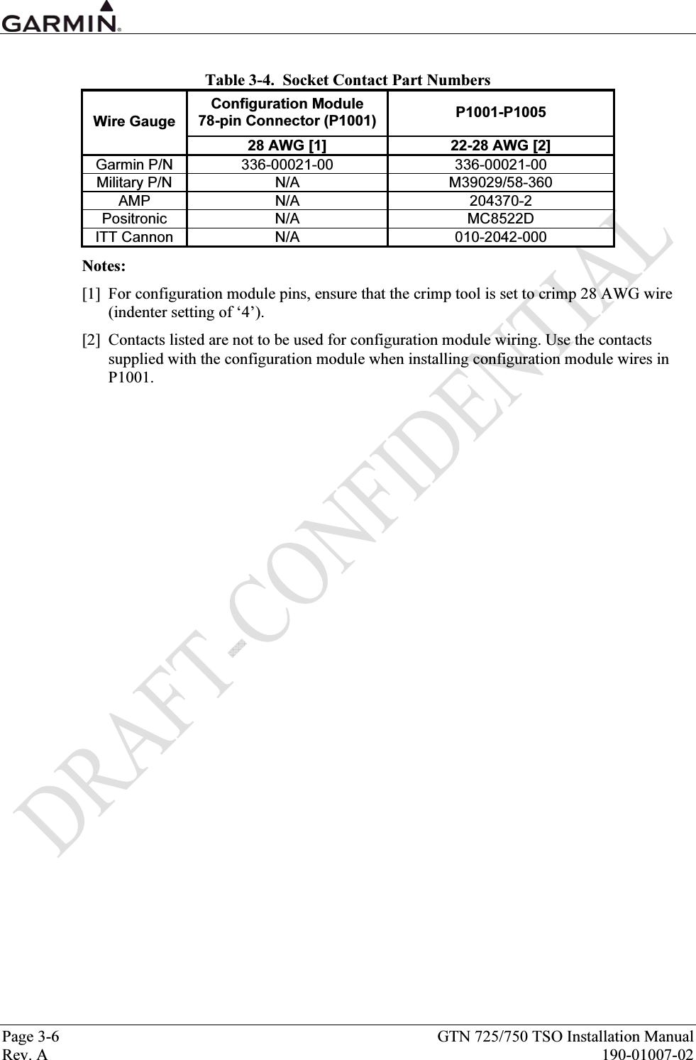  Page 3-6  GTN 725/750 TSO Installation Manual Rev. A  190-01007-02  Table 3-4.  Socket Contact Part Numbers Configuration Module  78-pin Connector (P1001)  P1001-P1005 Wire Gauge 28 AWG [1]  22-28 AWG [2] Garmin P/N  336-00021-00  336-00021-00 Military P/N  N/A  M39029/58-360 AMP N/A  204370-2 Positronic N/A  MC8522D ITT Cannon  N/A  010-2042-000 Notes: [1]  For configuration module pins, ensure that the crimp tool is set to crimp 28 AWG wire (indenter setting of ‘4’).  [2]  Contacts listed are not to be used for configuration module wiring. Use the contacts supplied with the configuration module when installing configuration module wires in P1001. 