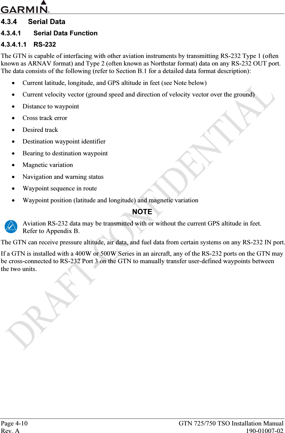  Page 4-10  GTN 725/750 TSO Installation Manual Rev. A  190-01007-02 4.3.4 Serial Data 4.3.4.1 Serial Data Function 4.3.4.1.1 RS-232 The GTN is capable of interfacing with other aviation instruments by transmitting RS-232 Type 1 (often known as ARNAV format) and Type 2 (often known as Northstar format) data on any RS-232 OUT port.  The data consists of the following (refer to Section B.1 for a detailed data format description): • Current latitude, longitude, and GPS altitude in feet (see Note below) • Current velocity vector (ground speed and direction of velocity vector over the ground) • Distance to waypoint • Cross track error • Desired track • Destination waypoint identifier • Bearing to destination waypoint • Magnetic variation • Navigation and warning status • Waypoint sequence in route • Waypoint position (latitude and longitude) and magnetic variation NOTE Aviation RS-232 data may be transmitted with or without the current GPS altitude in feet.  Refer to Appendix B. The GTN can receive pressure altitude, air data, and fuel data from certain systems on any RS-232 IN port. If a GTN is installed with a 400W or 500W Series in an aircraft, any of the RS-232 ports on the GTN may be cross-connected to RS-232 Port 3 on the GTN to manually transfer user-defined waypoints between the two units. 