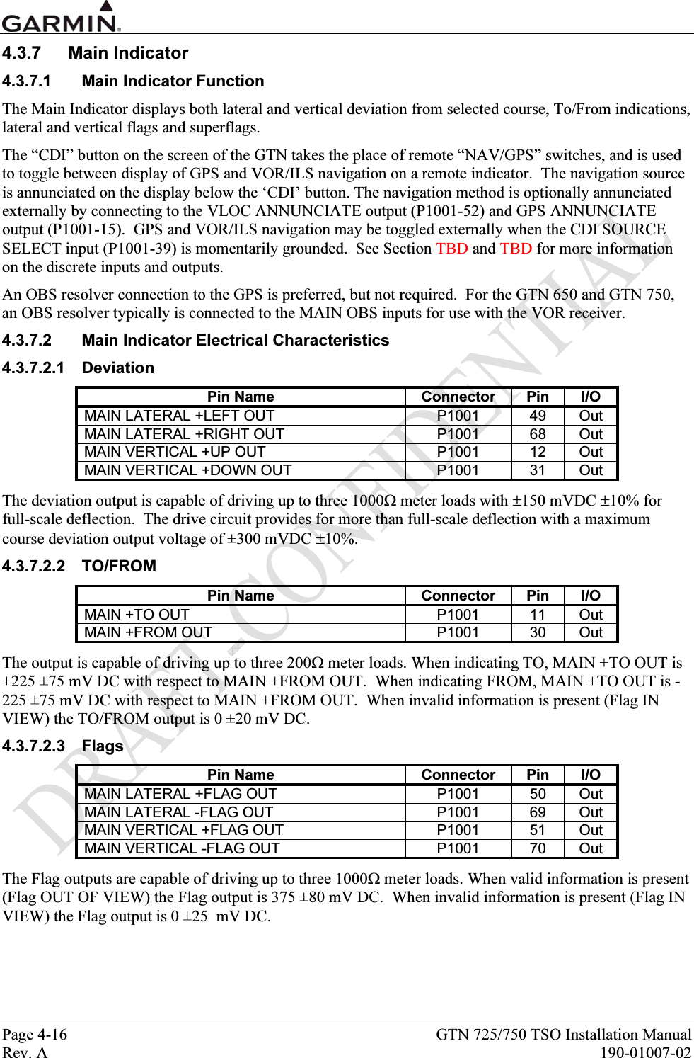  Page 4-16  GTN 725/750 TSO Installation Manual Rev. A  190-01007-02 4.3.7 Main Indicator 4.3.7.1  Main Indicator Function The Main Indicator displays both lateral and vertical deviation from selected course, To/From indications, lateral and vertical flags and superflags. The “CDI” button on the screen of the GTN takes the place of remote “NAV/GPS” switches, and is used to toggle between display of GPS and VOR/ILS navigation on a remote indicator.  The navigation source is annunciated on the display below the ‘CDI’ button. The navigation method is optionally annunciated externally by connecting to the VLOC ANNUNCIATE output (P1001-52) and GPS ANNUNCIATE output (P1001-15).  GPS and VOR/ILS navigation may be toggled externally when the CDI SOURCE SELECT input (P1001-39) is momentarily grounded.  See Section TBD and TBD for more information on the discrete inputs and outputs. An OBS resolver connection to the GPS is preferred, but not required.  For the GTN 650 and GTN 750, an OBS resolver typically is connected to the MAIN OBS inputs for use with the VOR receiver. 4.3.7.2  Main Indicator Electrical Characteristics 4.3.7.2.1 Deviation Pin Name  Connector  Pin  I/O MAIN LATERAL +LEFT OUT  P1001  49  Out MAIN LATERAL +RIGHT OUT  P1001  68  Out MAIN VERTICAL +UP OUT  P1001  12  Out MAIN VERTICAL +DOWN OUT  P1001  31  Out The deviation output is capable of driving up to three 1000Ω meter loads with ±150 mVDC ±10% for full-scale deflection.  The drive circuit provides for more than full-scale deflection with a maximum course deviation output voltage of ±300 mVDC ±10%. 4.3.7.2.2 TO/FROM Pin Name  Connector  Pin  I/O MAIN +TO OUT  P1001  11  Out MAIN +FROM OUT  P1001  30  Out The output is capable of driving up to three 200Ω meter loads. When indicating TO, MAIN +TO OUT is +225 ±75 mV DC with respect to MAIN +FROM OUT.  When indicating FROM, MAIN +TO OUT is -225 ±75 mV DC with respect to MAIN +FROM OUT.  When invalid information is present (Flag IN VIEW) the TO/FROM output is 0 ±20 mV DC. 4.3.7.2.3 Flags Pin Name  Connector  Pin  I/O MAIN LATERAL +FLAG OUT  P1001  50  Out MAIN LATERAL -FLAG OUT  P1001  69  Out MAIN VERTICAL +FLAG OUT  P1001  51  Out MAIN VERTICAL -FLAG OUT  P1001  70  Out The Flag outputs are capable of driving up to three 1000Ω meter loads. When valid information is present (Flag OUT OF VIEW) the Flag output is 375 ±80 mV DC.  When invalid information is present (Flag IN VIEW) the Flag output is 0 ±25  mV DC. 