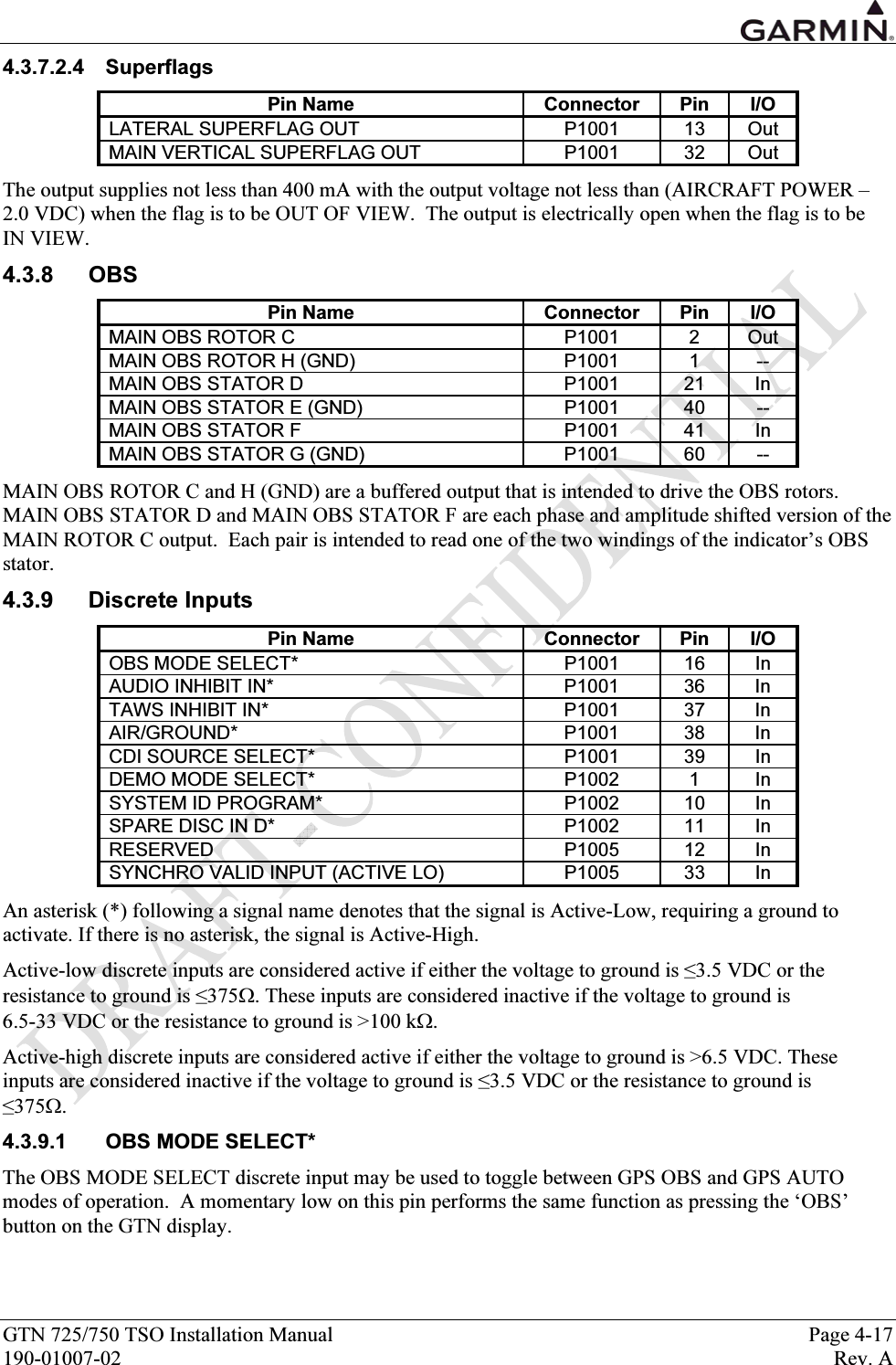  GTN 725/750 TSO Installation Manual  Page 4-17 190-01007-02  Rev. A 4.3.7.2.4 Superflags Pin Name  Connector  Pin  I/O LATERAL SUPERFLAG OUT  P1001  13  Out MAIN VERTICAL SUPERFLAG OUT  P1001  32  Out The output supplies not less than 400 mA with the output voltage not less than (AIRCRAFT POWER –2.0 VDC) when the flag is to be OUT OF VIEW.  The output is electrically open when the flag is to be  IN VIEW. 4.3.8 OBS Pin Name  Connector  Pin  I/O MAIN OBS ROTOR C  P1001  2  Out MAIN OBS ROTOR H (GND)  P1001  1  -- MAIN OBS STATOR D  P1001  21  In MAIN OBS STATOR E (GND)  P1001  40  -- MAIN OBS STATOR F  P1001  41  In MAIN OBS STATOR G (GND)  P1001  60  -- MAIN OBS ROTOR C and H (GND) are a buffered output that is intended to drive the OBS rotors.  MAIN OBS STATOR D and MAIN OBS STATOR F are each phase and amplitude shifted version of the MAIN ROTOR C output.  Each pair is intended to read one of the two windings of the indicator’s OBS stator. 4.3.9 Discrete Inputs Pin Name  Connector  Pin  I/O OBS MODE SELECT*  P1001  16  In AUDIO INHIBIT IN*  P1001  36  In TAWS INHIBIT IN*  P1001  37  In AIR/GROUND* P1001 38 In CDI SOURCE SELECT*  P1001  39  In DEMO MODE SELECT*  P1002  1  In SYSTEM ID PROGRAM*  P1002  10  In SPARE DISC IN D*  P1002  11  In RESERVED   P1005  12  In SYNCHRO VALID INPUT (ACTIVE LO)   P1005  33  In An asterisk (*) following a signal name denotes that the signal is Active-Low, requiring a ground to activate. If there is no asterisk, the signal is Active-High. Active-low discrete inputs are considered active if either the voltage to ground is ≤3.5 VDC or the resistance to ground is ≤375Ω. These inputs are considered inactive if the voltage to ground is  6.5-33 VDC or the resistance to ground is &gt;100 kΩ. Active-high discrete inputs are considered active if either the voltage to ground is &gt;6.5 VDC. These inputs are considered inactive if the voltage to ground is ≤3.5 VDC or the resistance to ground is  ≤375Ω. 4.3.9.1 OBS MODE SELECT* The OBS MODE SELECT discrete input may be used to toggle between GPS OBS and GPS AUTO modes of operation.  A momentary low on this pin performs the same function as pressing the ‘OBS’ button on the GTN display. 