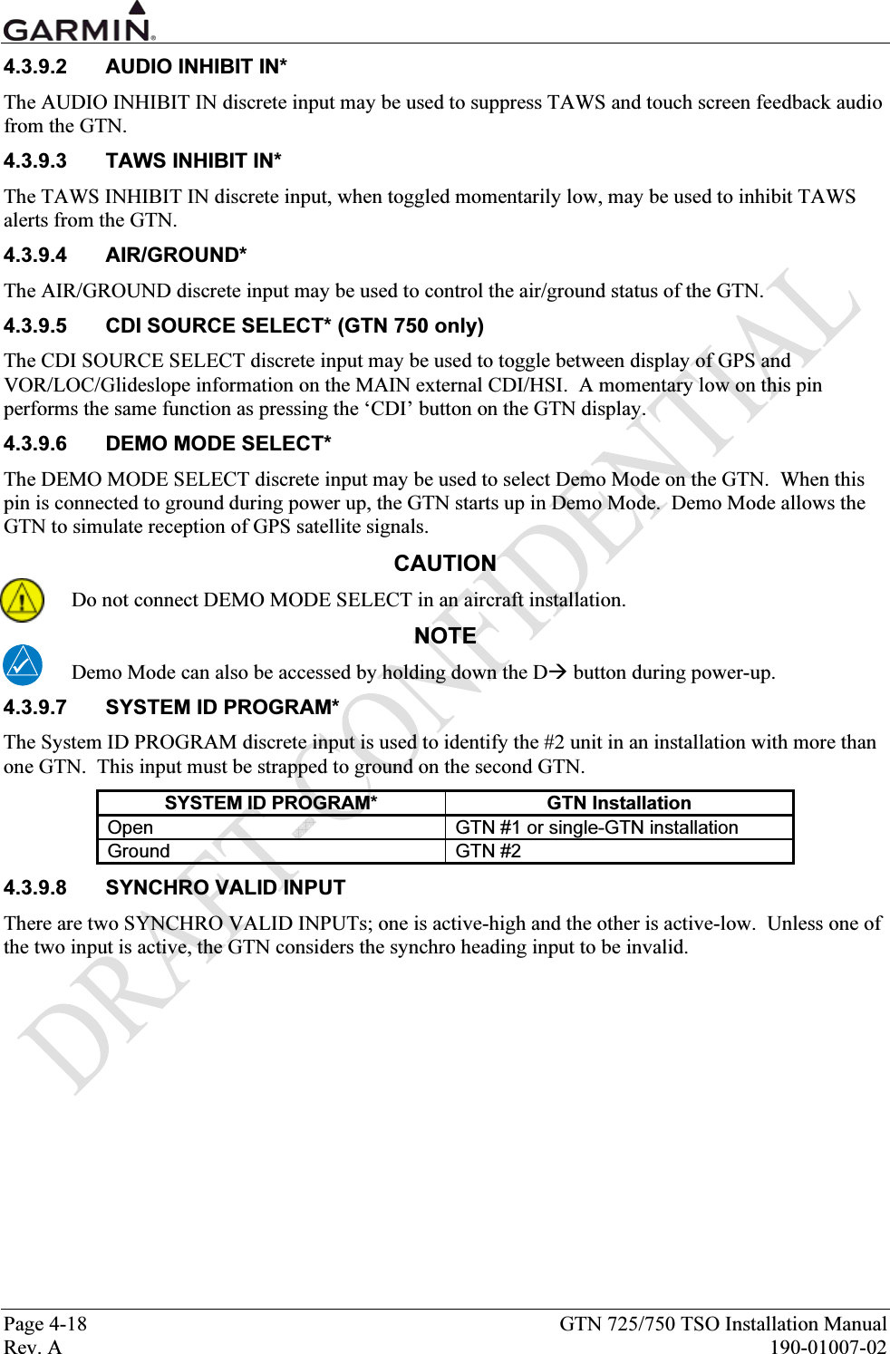  Page 4-18  GTN 725/750 TSO Installation Manual Rev. A  190-01007-02 4.3.9.2  AUDIO INHIBIT IN* The AUDIO INHIBIT IN discrete input may be used to suppress TAWS and touch screen feedback audio from the GTN. 4.3.9.3  TAWS INHIBIT IN* The TAWS INHIBIT IN discrete input, when toggled momentarily low, may be used to inhibit TAWS alerts from the GTN.   4.3.9.4 AIR/GROUND* The AIR/GROUND discrete input may be used to control the air/ground status of the GTN. 4.3.9.5  CDI SOURCE SELECT* (GTN 750 only) The CDI SOURCE SELECT discrete input may be used to toggle between display of GPS and VOR/LOC/Glideslope information on the MAIN external CDI/HSI.  A momentary low on this pin performs the same function as pressing the ‘CDI’ button on the GTN display. 4.3.9.6 DEMO MODE SELECT* The DEMO MODE SELECT discrete input may be used to select Demo Mode on the GTN.  When this pin is connected to ground during power up, the GTN starts up in Demo Mode.  Demo Mode allows the GTN to simulate reception of GPS satellite signals. CAUTION Do not connect DEMO MODE SELECT in an aircraft installation. NOTE Demo Mode can also be accessed by holding down the D button during power-up. 4.3.9.7  SYSTEM ID PROGRAM* The System ID PROGRAM discrete input is used to identify the #2 unit in an installation with more than one GTN.  This input must be strapped to ground on the second GTN. SYSTEM ID PROGRAM*  GTN Installation Open  GTN #1 or single-GTN installation Ground GTN #2 4.3.9.8 SYNCHRO VALID INPUT There are two SYNCHRO VALID INPUTs; one is active-high and the other is active-low.  Unless one of the two input is active, the GTN considers the synchro heading input to be invalid. 